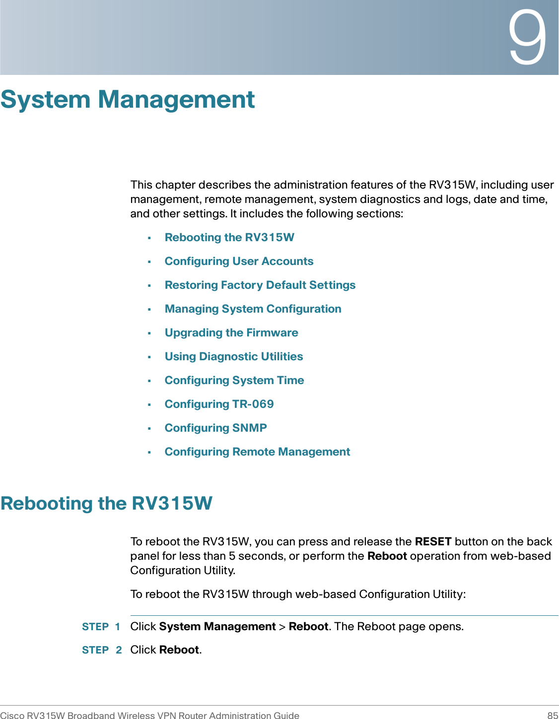 9Cisco RV315W Broadband Wireless VPN Router Administration Guide 85System ManagementThis chapter describes the administration features of the RV315W, including user management, remote management, system diagnostics and logs, date and time, and other settings. It includes the following sections:•Rebooting the RV315W•Configuring User Accounts•Restoring Factory Default Settings•Managing System Configuration•Upgrading the Firmware•Using Diagnostic Utilities•Configuring System Time•Configuring TR-069•Configuring SNMP•Configuring Remote ManagementRebooting the RV315WTo reboot the RV315W, you can press and release the RESET button on the back panel for less than 5 seconds, or perform the Reboot operation from web-based Configuration Utility. To reboot the RV315W through web-based Configuration Utility: STEP 1 Click System Management &gt; Reboot. The Reboot page opens.STEP  2 Click Reboot. 