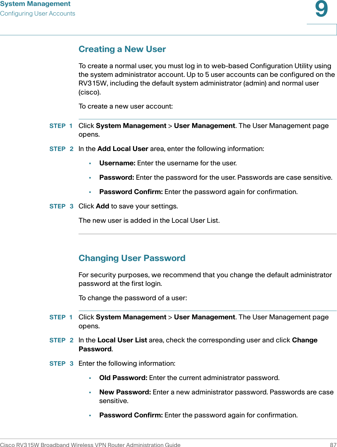 System ManagementConfiguring User AccountsCisco RV315W Broadband Wireless VPN Router Administration Guide 879Creating a New UserTo create a normal user, you must log in to web-based Configuration Utility using the system administrator account. Up to 5 user accounts can be configured on the RV315W, including the default system administrator (admin) and normal user (cisco).To create a new user account:STEP 1 Click System Management &gt; User Management. The User Management page opens.STEP  2 In the Add Local User area, enter the following information: •Username: Enter the username for the user. •Password: Enter the password for the user. Passwords are case sensitive.•Password Confirm: Enter the password again for confirmation.STEP  3 Click Add to save your settings. The new user is added in the Local User List. Changing User PasswordFor security purposes, we recommend that you change the default administrator password at the first login.To change the password of a user: STEP 1 Click System Management &gt; User Management. The User Management page opens.STEP  2 In the Local User List area, check the corresponding user and click Change Password. STEP  3 Enter the following information: •Old Password: Enter the current administrator password. •New Password: Enter a new administrator password. Passwords are case sensitive.•Password Confirm: Enter the password again for confirmation.