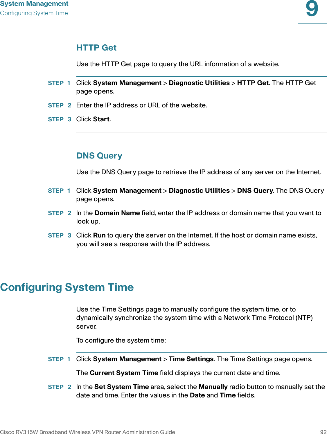 System ManagementConfiguring System TimeCisco RV315W Broadband Wireless VPN Router Administration Guide 929HTTP GetUse the HTTP Get page to query the URL information of a website. STEP 1 Click System Management &gt; Diagnostic Utilities &gt; HTTP Get. The HTTP Get page opens. STEP  2 Enter the IP address or URL of the website. STEP  3 Click Start. DNS QueryUse the DNS Query page to retrieve the IP address of any server on the Internet.STEP 1 Click System Management &gt; Diagnostic Utilities &gt; DNS Query. The DNS Query page opens. STEP  2 In the Domain Name field, enter the IP address or domain name that you want to look up. STEP  3 Click Run to query the server on the Internet. If the host or domain name exists, you will see a response with the IP address. Configuring System TimeUse the Time Settings page to manually configure the system time, or to dynamically synchronize the system time with a Network Time Protocol (NTP) server. To configure the system time: STEP 1 Click System Management &gt; Time Settings. The Time Settings page opens. The Current System Time field displays the current date and time. STEP  2 In the Set System Time area, select the Manually radio button to manually set the date and time. Enter the values in the Date and Time fields. 