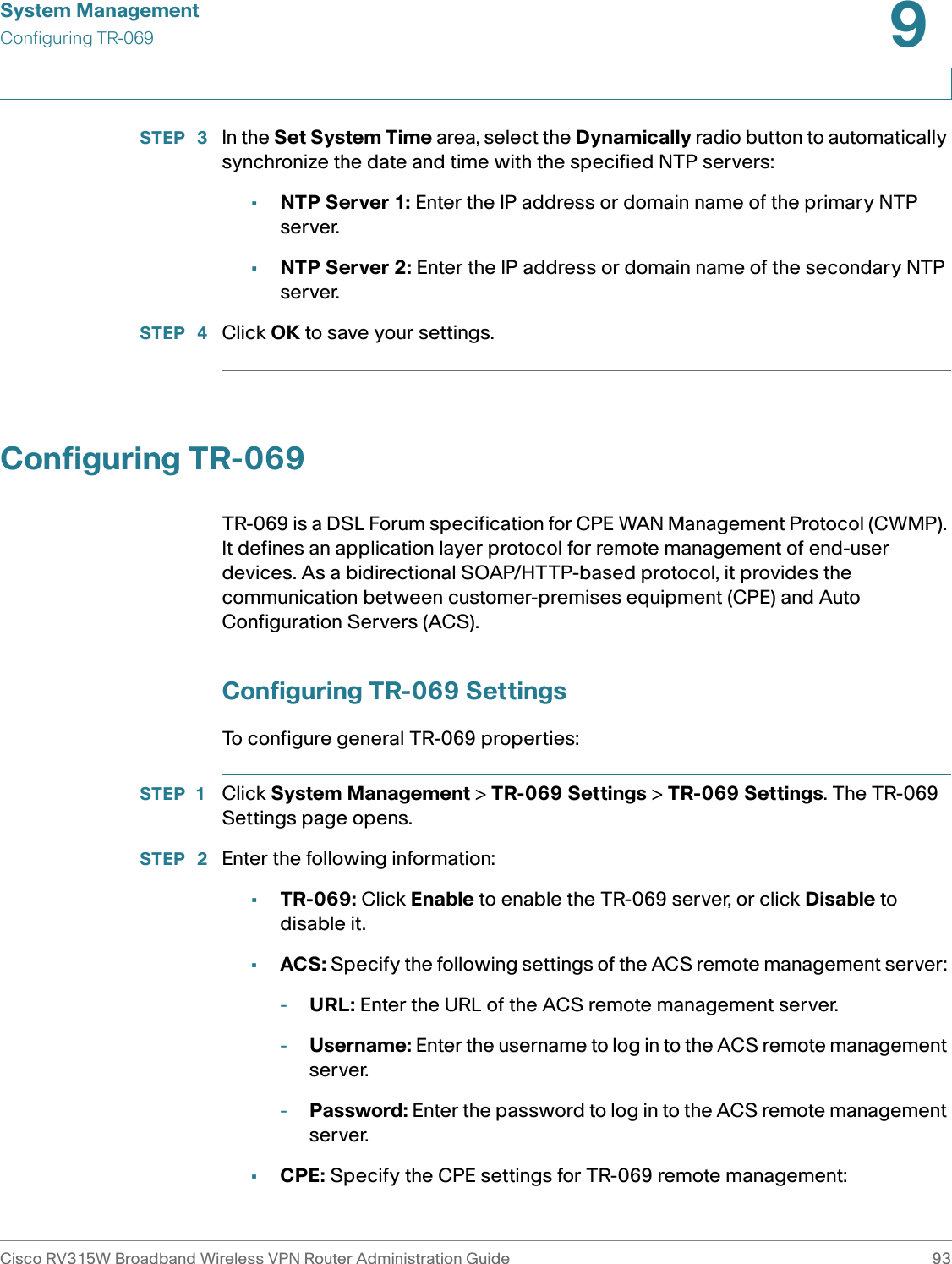 System ManagementConfiguring TR-069Cisco RV315W Broadband Wireless VPN Router Administration Guide 939STEP  3 In the Set System Time area, select the Dynamically radio button to automatically synchronize the date and time with the specified NTP servers: •NTP Server 1: Enter the IP address or domain name of the primary NTP server.•NTP Server 2: Enter the IP address or domain name of the secondary NTP server.STEP  4 Click OK to save your settings. Configuring TR-069TR-069 is a DSL Forum specification for CPE WAN Management Protocol (CWMP). It defines an application layer protocol for remote management of end-user devices. As a bidirectional SOAP/HTTP-based protocol, it provides the communication between customer-premises equipment (CPE) and Auto Configuration Servers (ACS). Configuring TR-069 SettingsTo configure general TR-069 properties: STEP 1 Click System Management &gt; TR-069 Settings &gt; TR-069 Settings. The TR-069 Settings page opens. STEP  2 Enter the following information: •TR-069: Click Enable to enable the TR-069 server, or click Disable to disable it. •ACS: Specify the following settings of the ACS remote management server: -URL: Enter the URL of the ACS remote management server. -Username: Enter the username to log in to the ACS remote management server. -Password: Enter the password to log in to the ACS remote management server. •CPE: Specify the CPE settings for TR-069 remote management: