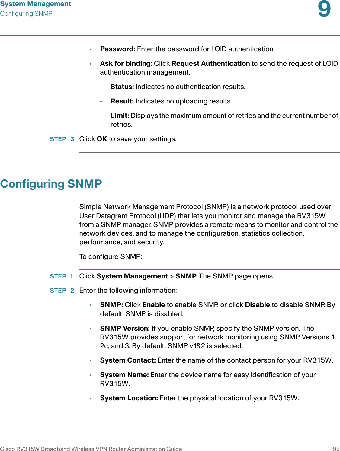 System ManagementConfiguring SNMPCisco RV315W Broadband Wireless VPN Router Administration Guide 959•Password: Enter the password for LOID authentication.•Ask for binding: Click Request Authentication to send the request of LOID authentication management. -Status: Indicates no authentication results. -Result: Indicates no uploading results. -Limit: Displays the maximum amount of retries and the current number of retries. STEP  3 Click OK to save your settings. Configuring SNMPSimple Network Management Protocol (SNMP) is a network protocol used over User Datagram Protocol (UDP) that lets you monitor and manage the RV315W from a SNMP manager. SNMP provides a remote means to monitor and control the network devices, and to manage the configuration, statistics collection, performance, and security. To configure SNMP: STEP 1 Click System Management &gt; SNMP. The SNMP page opens. STEP  2 Enter the following information: •SNMP: Click Enable to enable SNMP, or click Disable to disable SNMP. By default, SNMP is disabled. •SNMP Version: If you enable SNMP, specify the SNMP version. The RV315W provides support for network monitoring using SNMP Versions 1, 2c, and 3. By default, SNMP v1&amp;2 is selected. •System Contact: Enter the name of the contact person for your RV315W.•System Name: Enter the device name for easy identification of your RV315W.•System Location: Enter the physical location of your RV315W.