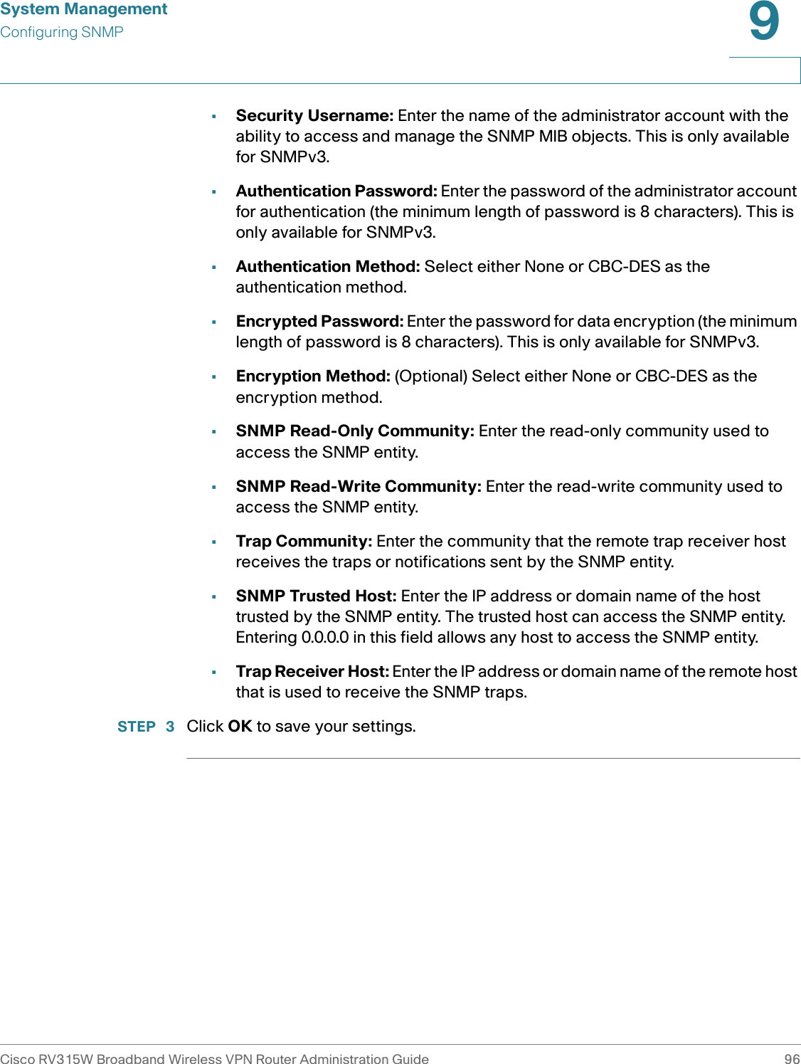 System ManagementConfiguring SNMPCisco RV315W Broadband Wireless VPN Router Administration Guide 969•Security Username: Enter the name of the administrator account with the ability to access and manage the SNMP MIB objects. This is only available for SNMPv3. •Authentication Password: Enter the password of the administrator account for authentication (the minimum length of password is 8 characters). This is only available for SNMPv3. •Authentication Method: Select either None or CBC-DES as the authentication method. •Encrypted Password: Enter the password for data encryption (the minimum length of password is 8 characters). This is only available for SNMPv3. •Encryption Method: (Optional) Select either None or CBC-DES as the encryption method. •SNMP Read-Only Community: Enter the read-only community used to access the SNMP entity.•SNMP Read-Write Community: Enter the read-write community used to access the SNMP entity.•Trap Community: Enter the community that the remote trap receiver host receives the traps or notifications sent by the SNMP entity.•SNMP Trusted Host: Enter the IP address or domain name of the host trusted by the SNMP entity. The trusted host can access the SNMP entity. Entering 0.0.0.0 in this field allows any host to access the SNMP entity.•Trap Receiver Host: Enter the IP address or domain name of the remote host that is used to receive the SNMP traps.STEP  3 Click OK to save your settings. 