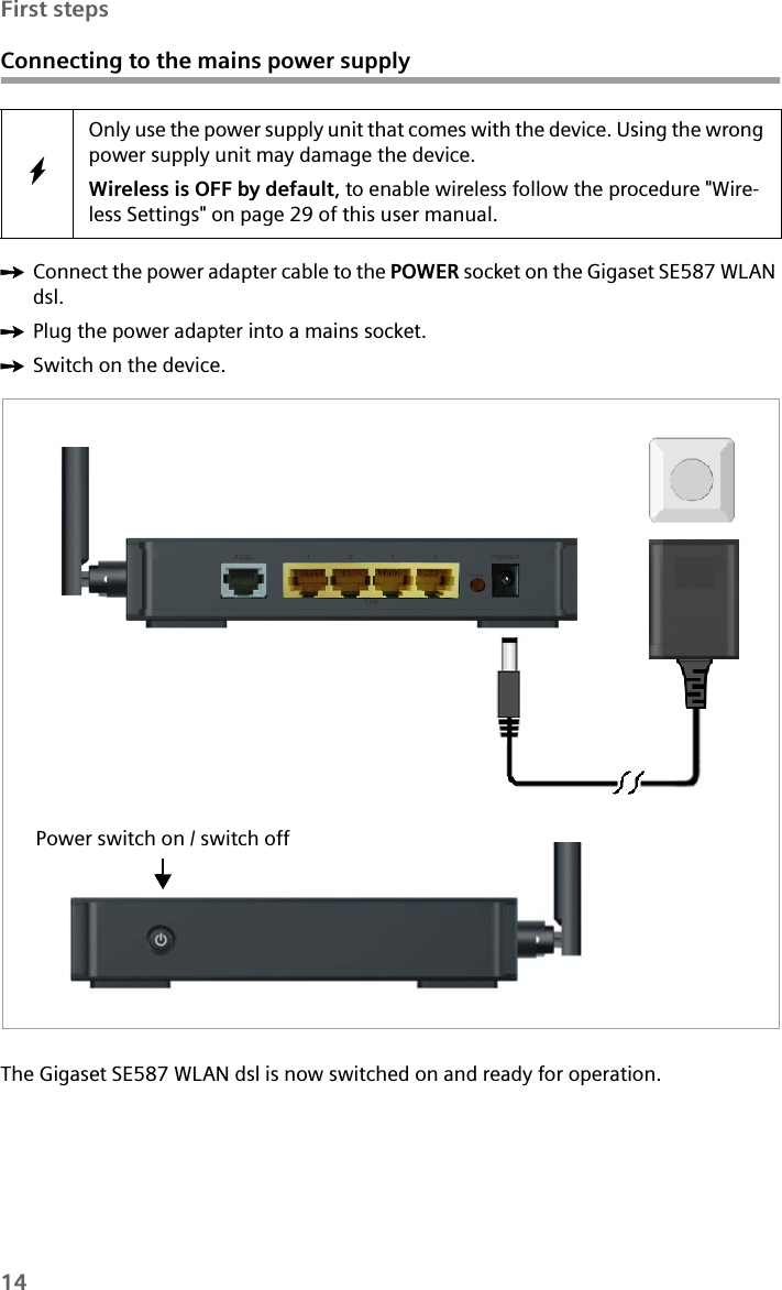 14First stepsConnecting to the mains power supplyìConnect the power adapter cable to the POWER socket on the Gigaset SE587 WLAN dsl. ìPlug the power adapter into a mains socket. ìSwitch on the device.The Gigaset SE587 WLAN dsl is now switched on and ready for operation.WOnly use the power supply unit that comes with the device. Using the wrong power supply unit may damage the device.Wireless is OFF by default, to enable wireless follow the procedure &quot;Wire-less Settings&quot; on page 29 of this user manual.Power switch on / switch off