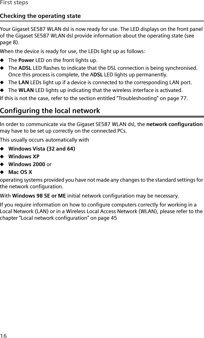 16First stepsChecking the operating stateYour Gigaset SE587 WLAN dsl is now ready for use. The LED displays on the front panel of the Gigaset SE587 WLAN dsl provide information about the operating state (see page 8).When the device is ready for use, the LEDs light up as follows:uThe Power LED on the front lights up. uThe ADSL LED flashes to indicate that the DSL connection is being synchronised. Once this process is complete, the ADSL LED lights up permanently.uThe LAN LEDs light up if a device is connected to the corresponding LAN port. uThe WLAN LED lights up indicating that the wireless interface is activated.If this is not the case, refer to the section entitled &quot;Troubleshooting&quot; on page 77.Configuring the local networkIn order to communicate via the Gigaset SE587 WLAN dsl, the network configuration may have to be set up correctly on the connected PCs. This usually occurs automatically with uWindows Vista (32 and 64)uWindows XP uWindows 2000 oruMac OS Xoperating systems provided you have not made any changes to the standard settings for the network configuration. With Windows 98 SE or ME initial network configuration may be necessary.If you require information on how to configure computers correctly for working in a Local Network (LAN) or in a Wireless Local Access Network (WLAN), please refer to the chapter &quot;Local network configuration&quot; on page 45