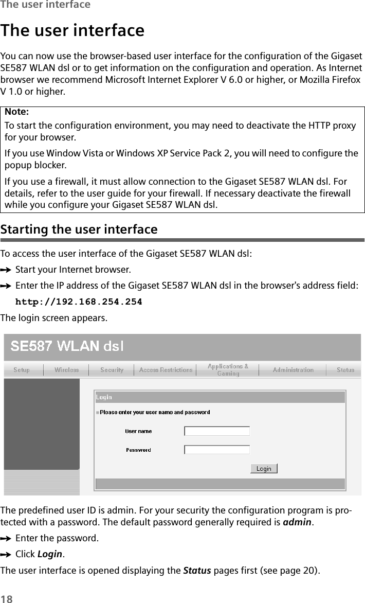 18The user interfaceThe user interfaceYou can now use the browser-based user interface for the configuration of the Gigaset SE587 WLAN dsl or to get information on the configuration and operation. As Internet browser we recommend Microsoft Internet Explorer V 6.0 or higher, or Mozilla Firefox V 1.0 or higher. Starting the user interfaceTo access the user interface of the Gigaset SE587 WLAN dsl:ìStart your Internet browser.ìEnter the IP address of the Gigaset SE587 WLAN dsl in the browser&apos;s address field: http://192.168.254.254The login screen appears.The predefined user ID is admin. For your security the configuration program is pro-tected with a password. The default password generally required is admin. ìEnter the password.ìClick Login.The user interface is opened displaying the Status pages first (see page 20). Note:To start the configuration environment, you may need to deactivate the HTTP proxy for your browser. If you use Window Vista or Windows XP Service Pack 2, you will need to configure the popup blocker.If you use a firewall, it must allow connection to the Gigaset SE587 WLAN dsl. For details, refer to the user guide for your firewall. If necessary deactivate the firewall while you configure your Gigaset SE587 WLAN dsl.