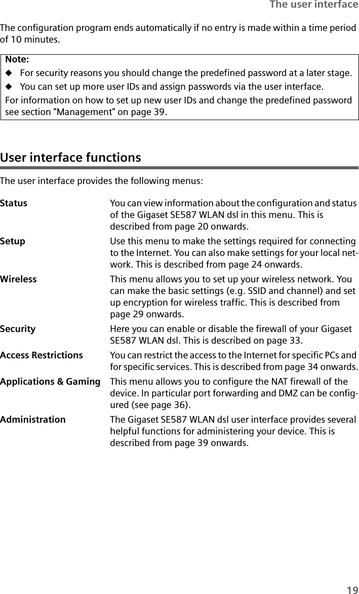 19The user interfaceThe configuration program ends automatically if no entry is made within a time period of 10 minutes.User interface functionsThe user interface provides the following menus:Note:uFor security reasons you should change the predefined password at a later stage. uYou can set up more user IDs and assign passwords via the user interface.For information on how to set up new user IDs and change the predefined password see section &quot;Management&quot; on page 39.Status You can view information about the configuration and status of the Gigaset SE587 WLAN dsl in this menu. This is described from page 20 onwards.Setup Use this menu to make the settings required for connecting to the Internet. You can also make settings for your local net-work. This is described from page 24 onwards.Wireless This menu allows you to set up your wireless network. You can make the basic settings (e.g. SSID and channel) and set up encryption for wireless traffic. This is described from page 29 onwards.Security Here you can enable or disable the firewall of your Gigaset SE587 WLAN dsl. This is described on page 33.Access Restrictions You can restrict the access to the Internet for specific PCs and for specific services. This is described from page 34 onwards.Applications &amp; Gaming This menu allows you to configure the NAT firewall of the device. In particular port forwarding and DMZ can be config-ured (see page 36).Administration The Gigaset SE587 WLAN dsl user interface provides several helpful functions for administering your device. This is described from page 39 onwards.