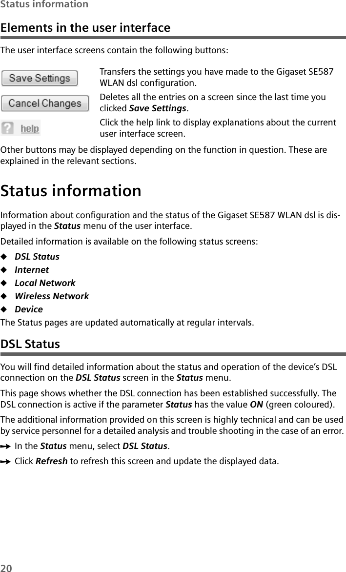 20Status informationElements in the user interfaceThe user interface screens contain the following buttons: Other buttons may be displayed depending on the function in question. These are explained in the relevant sections.Status informationInformation about configuration and the status of the Gigaset SE587 WLAN dsl is dis-played in the Status menu of the user interface.Detailed information is available on the following status screens:uDSL StatusuInternet uLocal Network uWireless Network uDevice The Status pages are updated automatically at regular intervals.DSL StatusYou will find detailed information about the status and operation of the device’s DSL connection on the DSL Status screen in the Status menu. This page shows whether the DSL connection has been established successfully. The DSL connection is active if the parameter Status has the value ON (green coloured).The additional information provided on this screen is highly technical and can be used by service personnel for a detailed analysis and trouble shooting in the case of an error. ìIn the Status menu, select DSL Status.ìClick Refresh to refresh this screen and update the displayed data.Transfers the settings you have made to the Gigaset SE587 WLAN dsl configuration. Deletes all the entries on a screen since the last time you clicked Save Settings. Click the help link to display explanations about the current user interface screen.