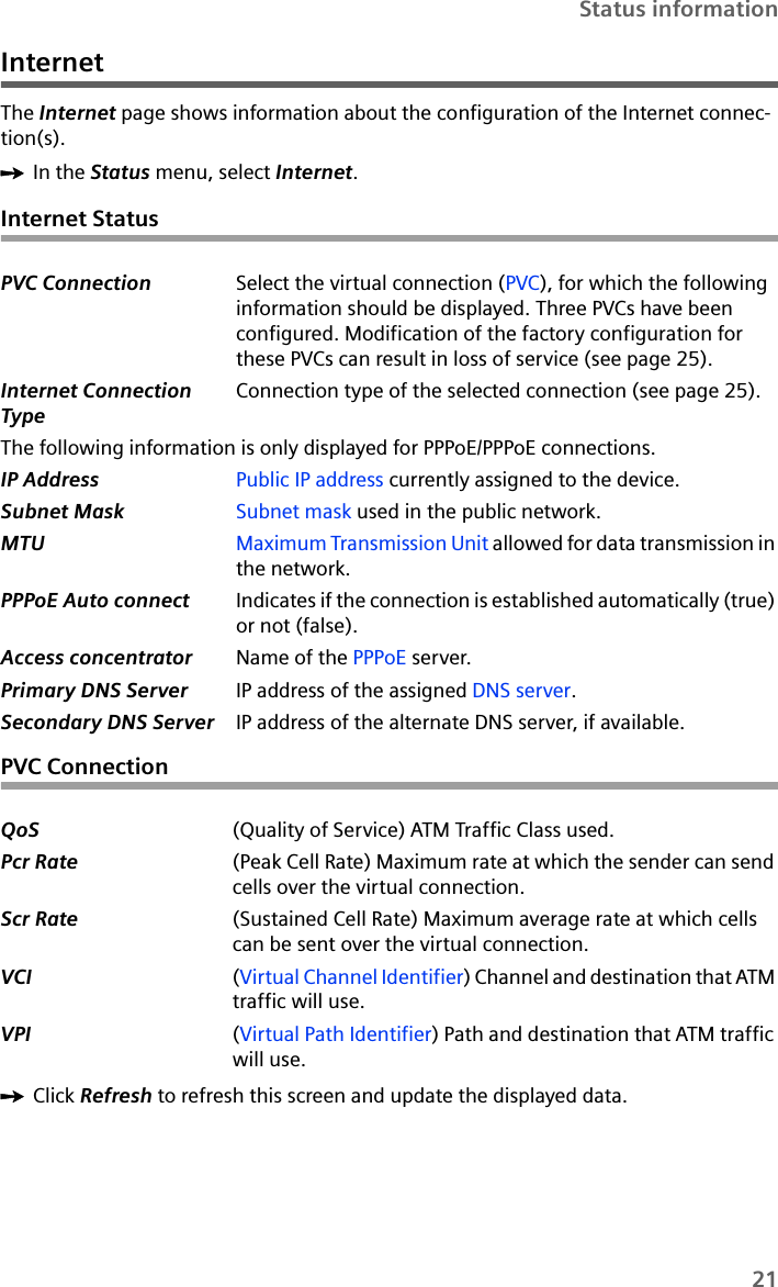 21Status informationInternetThe Internet page shows information about the configuration of the Internet connec-tion(s).ìIn the Status menu, select Internet.Internet StatusPVC ConnectionìClick Refresh to refresh this screen and update the displayed data.PVC Connection Select the virtual connection (PVC), for which the following information should be displayed. Three PVCs have been configured. Modification of the factory configuration for these PVCs can result in loss of service (see page 25).Internet Connection TypeConnection type of the selected connection (see page 25).The following information is only displayed for PPPoE/PPPoE connections.IP Address Public IP address currently assigned to the device.Subnet Mask Subnet mask used in the public network. MTU Maximum Transmission Unit allowed for data transmission in the network.PPPoE Auto connect Indicates if the connection is established automatically (true) or not (false).Access concentrator Name of the PPPoE server.Primary DNS Server IP address of the assigned DNS server.Secondary DNS Server IP address of the alternate DNS server, if available.QoS (Quality of Service) ATM Traffic Class used.Pcr Rate (Peak Cell Rate) Maximum rate at which the sender can send cells over the virtual connection. Scr Rate (Sustained Cell Rate) Maximum average rate at which cells can be sent over the virtual connection. VCI (Virtual Channel Identifier) Channel and destination that ATM traffic will use. VPI (Virtual Path Identifier) Path and destination that ATM traffic will use.