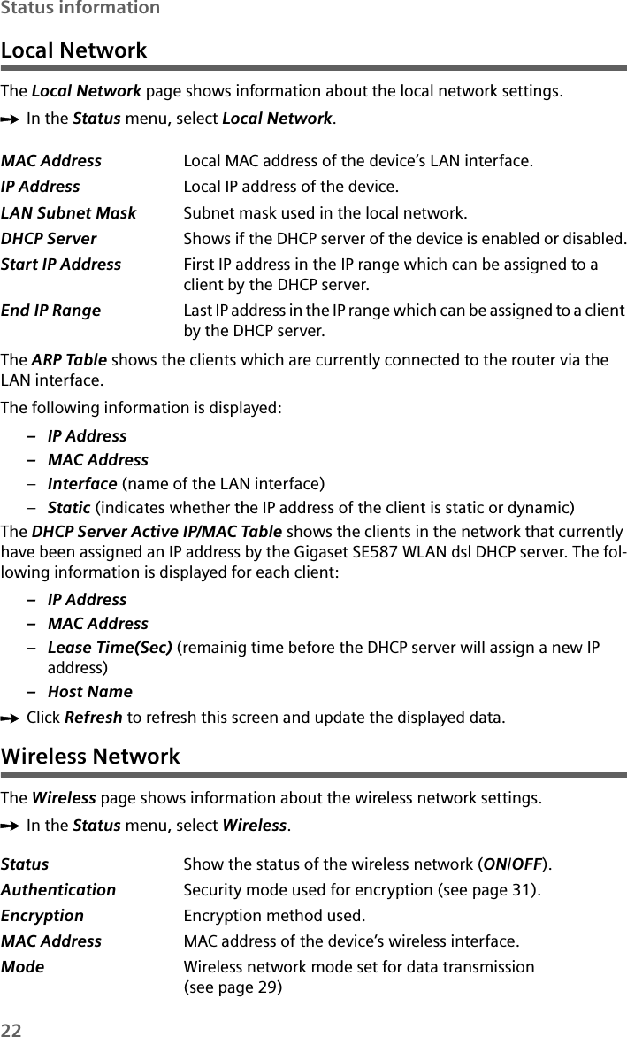 22Status informationLocal NetworkThe Local Network page shows information about the local network settings.ìIn the Status menu, select Local Network.The ARP Table shows the clients which are currently connected to the router via the LAN interface.The following information is displayed:– IP Address–MAC Address–Interface (name of the LAN interface)–Static (indicates whether the IP address of the client is static or dynamic)The DHCP Server Active IP/MAC Table shows the clients in the network that currently have been assigned an IP address by the Gigaset SE587 WLAN dsl DHCP server. The fol-lowing information is displayed for each client:– IP Address–MAC Address–Lease Time(Sec) (remainig time before the DHCP server will assign a new IP address)– Host NameìClick Refresh to refresh this screen and update the displayed data.Wireless NetworkThe Wireless page shows information about the wireless network settings.ìIn the Status menu, select Wireless.MAC Address Local MAC address of the device’s LAN interface. IP Address Local IP address of the device. LAN Subnet Mask Subnet mask used in the local network. DHCP Server  Shows if the DHCP server of the device is enabled or disabled.Start IP Address First IP address in the IP range which can be assigned to a client by the DHCP server.End IP Range Last IP address in the IP range which can be assigned to a client by the DHCP server.Status Show the status of the wireless network (ON/OFF).Authentication  Security mode used for encryption (see page 31).Encryption Encryption method used.MAC Address MAC address of the device’s wireless interface. Mode Wireless network mode set for data transmission (see page 29)