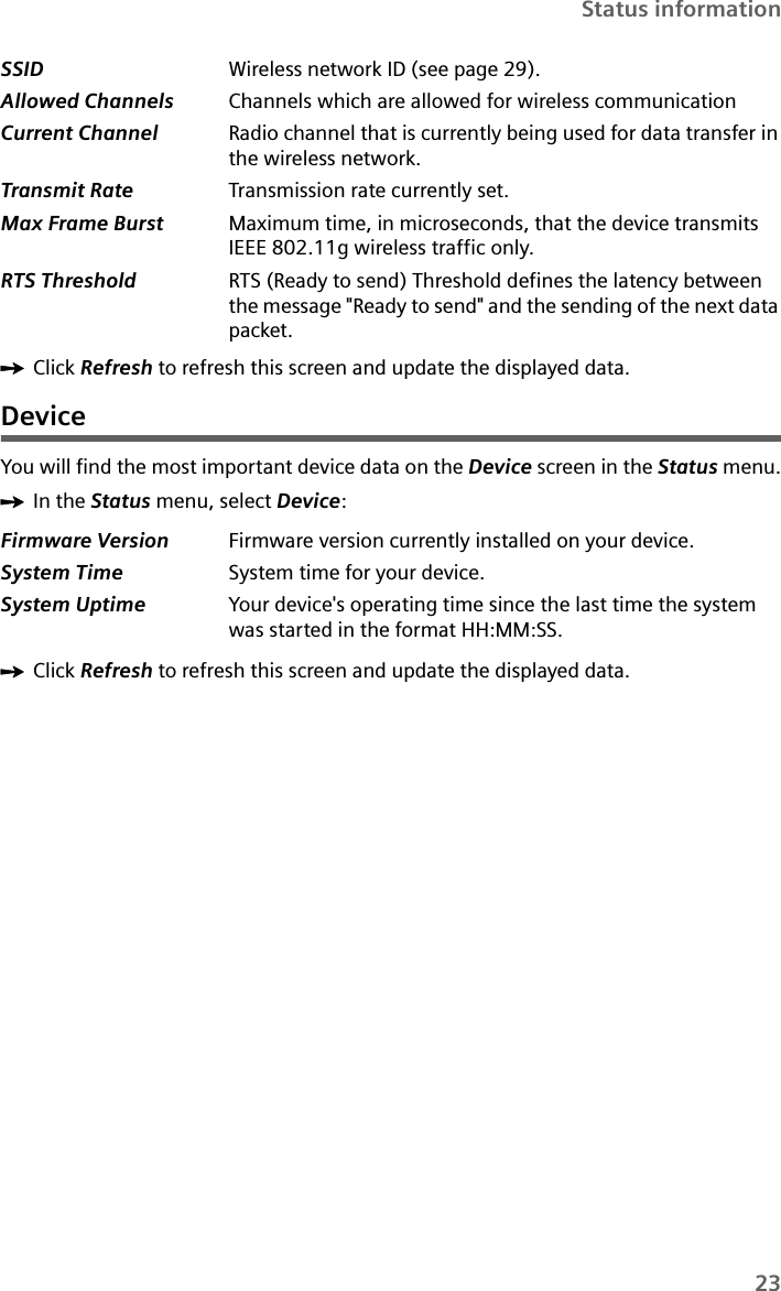 23Status informationìClick Refresh to refresh this screen and update the displayed data.DeviceYou will find the most important device data on the Device screen in the Status menu.ìIn the Status menu, select Device:ìClick Refresh to refresh this screen and update the displayed data.SSID  Wireless network ID (see page 29).Allowed Channels Channels which are allowed for wireless communicationCurrent Channel Radio channel that is currently being used for data transfer in the wireless network. Transmit Rate Transmission rate currently set.Max Frame Burst Maximum time, in microseconds, that the device transmits IEEE 802.11g wireless traffic only. RTS Threshold RTS (Ready to send) Threshold defines the latency between the message &quot;Ready to send&quot; and the sending of the next data packet.Firmware Version Firmware version currently installed on your device.System Time  System time for your device.System Uptime  Your device&apos;s operating time since the last time the system was started in the format HH:MM:SS.