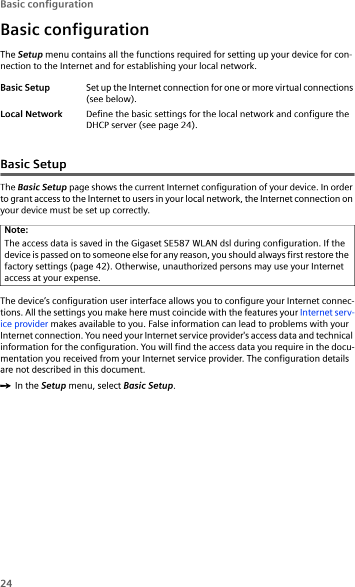 24Basic configurationBasic configurationThe Setup menu contains all the functions required for setting up your device for con-nection to the Internet and for establishing your local network.Basic SetupThe Basic Setup page shows the current Internet configuration of your device. In order to grant access to the Internet to users in your local network, the Internet connection on your device must be set up correctly. The device’s configuration user interface allows you to configure your Internet connec-tions. All the settings you make here must coincide with the features your Internet serv-ice provider makes available to you. False information can lead to problems with your Internet connection. You need your Internet service provider&apos;s access data and technical information for the configuration. You will find the access data you require in the docu-mentation you received from your Internet service provider. The configuration details are not described in this document.ìIn the Setup menu, select Basic Setup.Basic Setup Set up the Internet connection for one or more virtual connections (see below).Local Network Define the basic settings for the local network and configure the DHCP server (see page 24).Note:The access data is saved in the Gigaset SE587 WLAN dsl during configuration. If the device is passed on to someone else for any reason, you should always first restore the factory settings (page 42). Otherwise, unauthorized persons may use your Internet access at your expense.