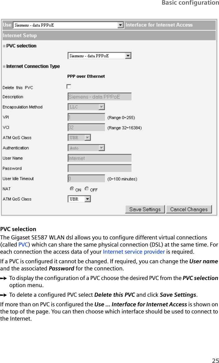 25Basic configurationPVC selectionThe Gigaset SE587 WLAN dsl allows you to configure different virtual connections (called PVC) which can share the same physical connection (DSL) at the same time. For each connection the access data of your Internet service provider is required. If a PVC is configured it cannot be changed. If required, you can change the User name and the associated Password for the connection.ìTo display the configuration of a PVC choose the desired PVC from the PVC selection option menu.ìTo delete a configured PVC select Delete this PVC and click Save Settings.If more than on PVC is configured the Use ... Interface for Internet Access is shown on the top of the page. You can then choose which interface should be used to connect to the Internet.