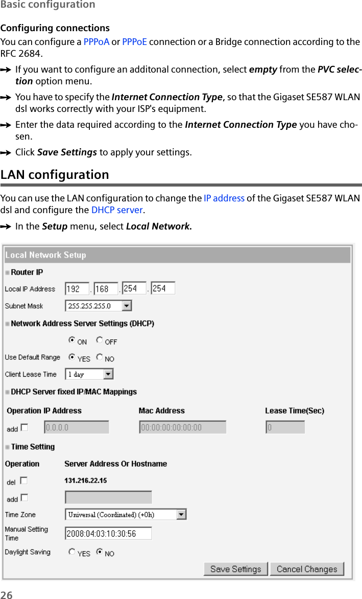 26Basic configurationConfiguring connectionsYou can configure a PPPoA or PPPoE connection or a Bridge connection according to the RFC 2684. ìIf you want to configure an additonal connection, select empty from the PVC selec-tion option menu.ìYou have to specify the Internet Connection Type, so that the Gigaset SE587 WLAN dsl works correctly with your ISP&apos;s equipment. ìEnter the data required according to the Internet Connection Type you have cho-sen.ìClick Save Settings to apply your settings.LAN configurationYou can use the LAN configuration to change the IP address of the Gigaset SE587 WLAN dsl and configure the DHCP server.ìIn the Setup menu, select Local Network. 