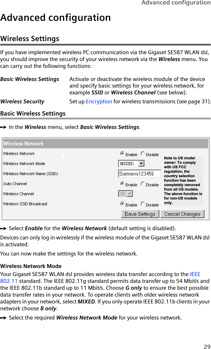 29Advanced configurationAdvanced configurationWireless SettingsIf you have implemented wireless PC communication via the Gigaset SE587 WLAN dsl, you should improve the security of your wireless network via the Wireless menu. You can carry out the following functions:Basic Wireless SettingsìIn the Wireless menu, select Basic Wireless Settings.ìSelect Enable for the Wireless Network (default setting is disabled).Devices can only log in wirelessly if the wireless module of the Gigaset SE587 WLAN dsl is activated.You can now make the settings for the wireless network.Wireless Network ModeYour Gigaset SE587 WLAN dsl provides wireless data transfer according to the IEEE 802.11 standard. The IEEE 802.11g standard permits data transfer up to 54 Mbit/s and the IEEE 802.11b standard up to 11 Mbit/s. Choose G only to ensure the best possible data transfer rates in your network. To operate clients with older wireless network adapters in your network, select MIXED. If you only operate IEEE 802.11b clients in your network choose B only.ìSelect the required Wireless Network Mode for your wireless network.Basic Wireless Settings Activate or deactivate the wireless module of the device and specify basic settings for your wireless network, for example SSID or Wireless Channel (see below).Wireless Security Set up Encryption for wireless transmissions (see page 31).Note to US model owner: To comply with US FCC regulation, the country selection function has been completely removed from all US models. The above function is for non-US models only. 