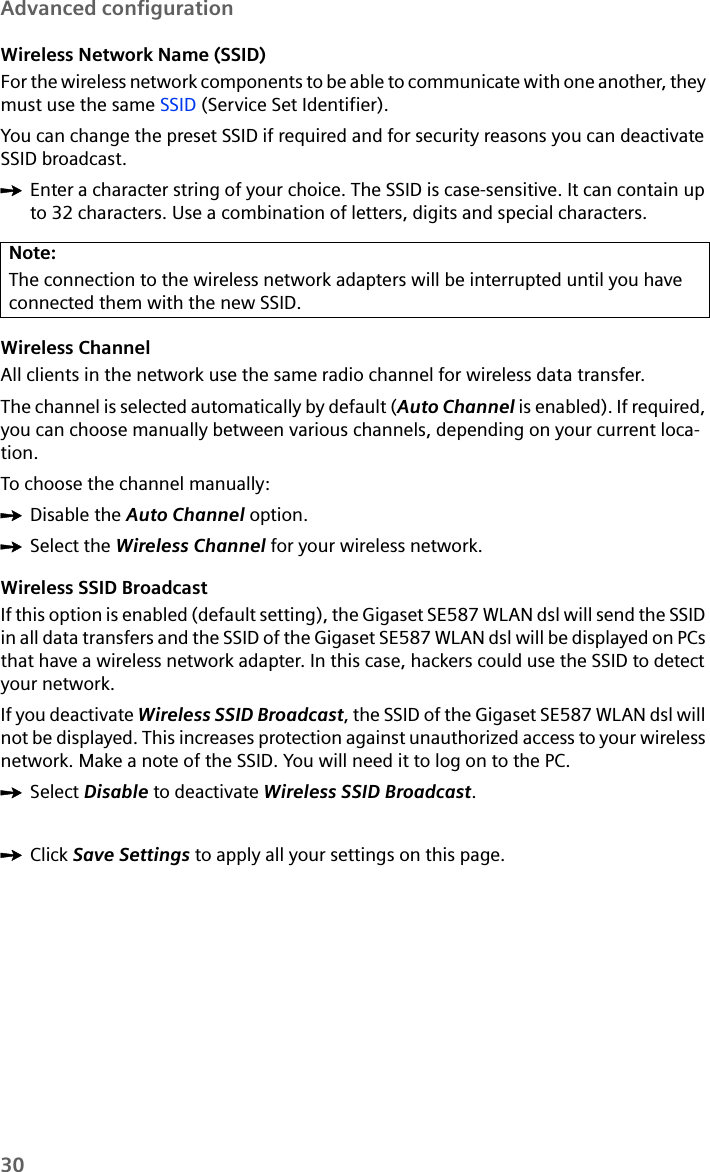 30Advanced configurationWireless Network Name (SSID)For the wireless network components to be able to communicate with one another, they must use the same SSID (Service Set Identifier). You can change the preset SSID if required and for security reasons you can deactivate SSID broadcast.ìEnter a character string of your choice. The SSID is case-sensitive. It can contain up to 32 characters. Use a combination of letters, digits and special characters.Wireless ChannelAll clients in the network use the same radio channel for wireless data transfer. The channel is selected automatically by default (Auto Channel is enabled). If required, you can choose manually between various channels, depending on your current loca-tion.To choose the channel manually:ìDisable the Auto Channel option.ìSelect the Wireless Channel for your wireless network.Wireless SSID Broadcast If this option is enabled (default setting), the Gigaset SE587 WLAN dsl will send the SSID in all data transfers and the SSID of the Gigaset SE587 WLAN dsl will be displayed on PCs that have a wireless network adapter. In this case, hackers could use the SSID to detect your network.If you deactivate Wireless SSID Broadcast, the SSID of the Gigaset SE587 WLAN dsl will not be displayed. This increases protection against unauthorized access to your wireless network. Make a note of the SSID. You will need it to log on to the PC. ìSelect Disable to deactivate Wireless SSID Broadcast.ìClick Save Settings to apply all your settings on this page.Note:The connection to the wireless network adapters will be interrupted until you have connected them with the new SSID. 