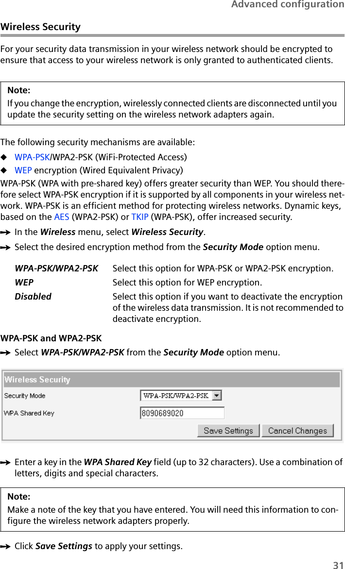 31Advanced configurationWireless SecurityFor your security data transmission in your wireless network should be encrypted to ensure that access to your wireless network is only granted to authenticated clients. The following security mechanisms are available:uWPA-PSK/WPA2-PSK (WiFi-Protected Access)uWEP encryption (Wired Equivalent Privacy)WPA-PSK (WPA with pre-shared key) offers greater security than WEP. You should there-fore select WPA-PSK encryption if it is supported by all components in your wireless net-work. WPA-PSK is an efficient method for protecting wireless networks. Dynamic keys, based on the AES (WPA2-PSK) or TKIP (WPA-PSK), offer increased security. ìIn the Wireless menu, select Wireless Security.ìSelect the desired encryption method from the Security Mode option menu.WPA-PSK and WPA2-PSKìSelect WPA-PSK/WPA2-PSK from the Security Mode option menu.ìEnter a key in the WPA Shared Key field (up to 32 characters). Use a combination of letters, digits and special characters.ìClick Save Settings to apply your settings.Note:If you change the encryption, wirelessly connected clients are disconnected until you update the security setting on the wireless network adapters again.WPA-PSK/WPA2-PSK Select this option for WPA-PSK or WPA2-PSK encryption.WEP Select this option for WEP encryption.Disabled Select this option if you want to deactivate the encryption of the wireless data transmission. It is not recommended to deactivate encryption.Note:Make a note of the key that you have entered. You will need this information to con-figure the wireless network adapters properly. 