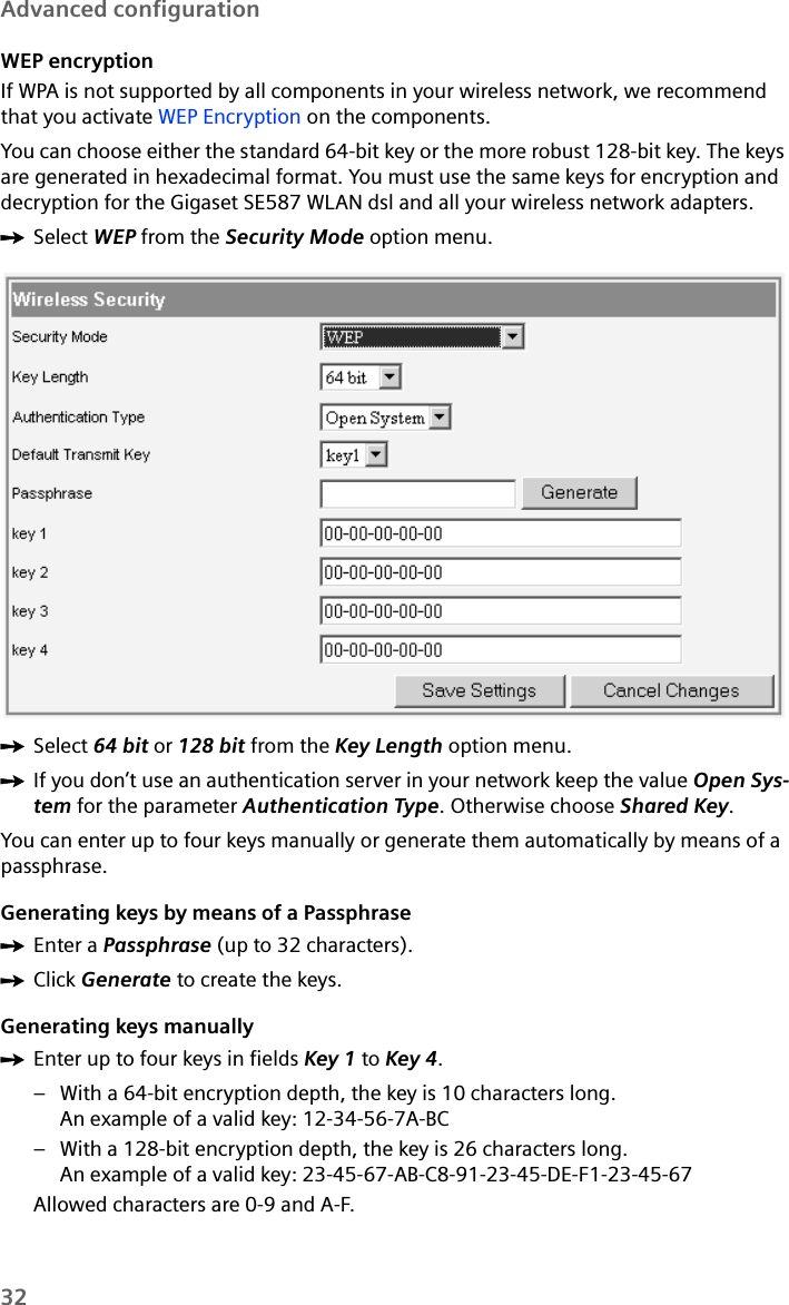 32Advanced configurationWEP encryptionIf WPA is not supported by all components in your wireless network, we recommend that you activate WEP Encryption on the components.You can choose either the standard 64-bit key or the more robust 128-bit key. The keys are generated in hexadecimal format. You must use the same keys for encryption and decryption for the Gigaset SE587 WLAN dsl and all your wireless network adapters. ìSelect WEP from the Security Mode option menu.ìSelect 64 bit or 128 bit from the Key Length option menu.ìIf you don’t use an authentication server in your network keep the value Open Sys-tem for the parameter Authentication Type. Otherwise choose Shared Key.You can enter up to four keys manually or generate them automatically by means of a passphrase.Generating keys by means of a Passphrase ìEnter a Passphrase (up to 32 characters). ìClick Generate to create the keys.Generating keys manuallyìEnter up to four keys in fields Key 1 to Key 4.– With a 64-bit encryption depth, the key is 10 characters long. An example of a valid key: 12-34-56-7A-BC – With a 128-bit encryption depth, the key is 26 characters long. An example of a valid key: 23-45-67-AB-C8-91-23-45-DE-F1-23-45-67Allowed characters are 0-9 and A-F.