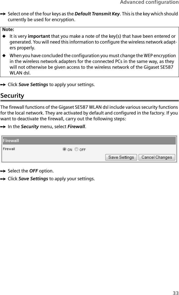 33Advanced configurationìSelect one of the four keys as the Default Transmit Key. This is the key which should currently be used for encryption.ìClick Save Settings to apply your settings.SecurityThe firewall functions of the Gigaset SE587 WLAN dsl include various security functions for the local network. They are activated by default and configured in the factory. If you want to deactivate the firewall, carry out the following steps:ìIn the Security menu, select Firewall. ìSelect the OFF option.ìClick Save Settings to apply your settings.Note:uIt is very important that you make a note of the key(s) that have been entered or generated. You will need this information to configure the wireless network adapt-ers properly. uWhen you have concluded the configuration you must change the WEP encryption in the wireless network adapters for the connected PCs in the same way, as they will not otherwise be given access to the wireless network of the Gigaset SE587 WLAN dsl.