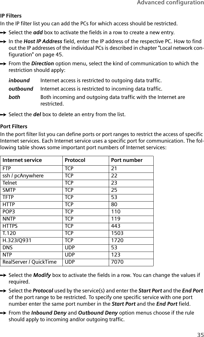 35Advanced configurationIP FiltersIn the IP filter list you can add the PCs for which access should be restricted.ìSelect the add box to activate the fields in a row to create a new entry.ìIn the Host IP Address field, enter the IP address of the respective PC. How to find out the IP addresses of the individual PCs is described in chapter &quot;Local network con-figuration&quot; on page 45.ìFrom the Direction option menu, select the kind of communication to which the restriction should apply:ìSelect the del box to delete an entry from the list.Port FiltersIn the port filter list you can define ports or port ranges to restrict the access of specific Internet services. Each Internet service uses a specific port for communication. The fol-lowing table shows some important port numbers of Internet services:ìSelect the Modify box to activate the fields in a row. You can change the values if required.ìSelect the Protocol used by the service(s) and enter the Start Port and the End Port of the port range to be restricted. To specify one specific service with one port number enter the same port number in the Start Port and the End Port field.ìFrom the Inbound Deny and Outbound Deny option menus choose if the rule should apply to incoming and/or outgoing traffic.inbound Internet access is restricted to outgoing data traffic.outbound Internet access is restricted to incoming data traffic.both Both incoming and outgoing data traffic with the Internet are restricted.Internet service Protocol Port numberFTP TCP 21ssh / pcAnywhere TCP 22Telnet TCP 23SMTP TCP 25TFTP TCP 53HTTP TCP 80POP3 TCP 110NNTP TCP 119HTTPS TCP 443T.120 TCP 1503H.323/Q931 TCP 1720DNS UDP 53NTP UDP 123RealServer / QuickTime UDP 7070