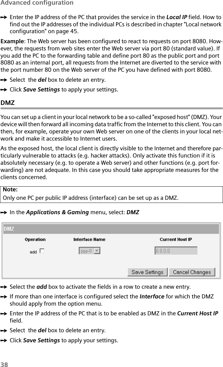 38Advanced configurationìEnter the IP address of the PC that provides the service in the Local IP field. How to find out the IP addresses of the individual PCs is described in chapter &quot;Local network configuration&quot; on page 45.Example: The Web server has been configured to react to requests on port 8080. How-ever, the requests from web sites enter the Web server via port 80 (standard value). If you add the PC to the forwarding table and define port 80 as the public port and port 8080 as an internal port, all requests from the Internet are diverted to the service with the port number 80 on the Web server of the PC you have defined with port 8080.ìSelect  the del box to delete an entry. ìClick Save Settings to apply your settings.DMZYou can set up a client in your local network to be a so-called &quot;exposed host&quot; (DMZ). Your device will then forward all incoming data traffic from the Internet to this client. You can then, for example, operate your own Web server on one of the clients in your local net-work and make it accessible to Internet users.As the exposed host, the local client is directly visible to the Internet and therefore par-ticularly vulnerable to attacks (e.g. hacker attacks). Only activate this function if it is absolutely necessary (e.g. to operate a Web server) and other functions (e.g. port for-warding) are not adequate. In this case you should take appropriate measures for the clients concerned.ìIn the Applications &amp; Gaming menu, select: DMZ ìSelect the add box to activate the fields in a row to create a new entry.ìIf more than one interface is configured select the Interface for which the DMZ should apply from the option menu.ìEnter the IP address of the PC that is to be enabled as DMZ in the Current Host IP field.ìSelect  the del box to delete an entry. ìClick Save Settings to apply your settings.Note:Only one PC per public IP address (interface) can be set up as a DMZ.