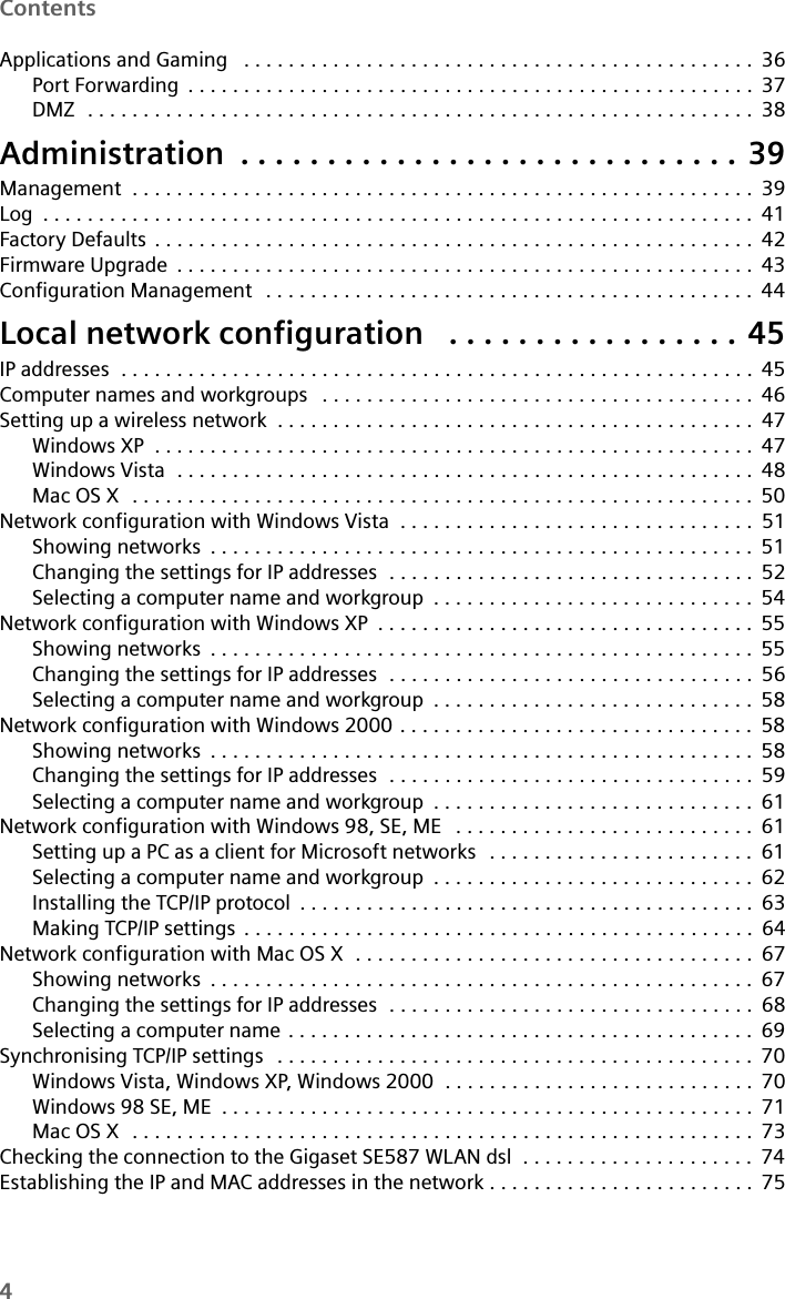 4ContentsApplications and Gaming  . . . . . . . . . . . . . . . . . . . . . . . . . . . . . . . . . . . . . . . . . . . . . . 36Port Forwarding . . . . . . . . . . . . . . . . . . . . . . . . . . . . . . . . . . . . . . . . . . . . . . . . . . . 37DMZ  . . . . . . . . . . . . . . . . . . . . . . . . . . . . . . . . . . . . . . . . . . . . . . . . . . . . . . . . . . . . 38Administration . . . . . . . . . . . . . . . . . . . . . . . . . . . . . 39Management  . . . . . . . . . . . . . . . . . . . . . . . . . . . . . . . . . . . . . . . . . . . . . . . . . . . . . . . . 39Log . . . . . . . . . . . . . . . . . . . . . . . . . . . . . . . . . . . . . . . . . . . . . . . . . . . . . . . . . . . . . . . . 41Factory Defaults . . . . . . . . . . . . . . . . . . . . . . . . . . . . . . . . . . . . . . . . . . . . . . . . . . . . . . 42Firmware Upgrade . . . . . . . . . . . . . . . . . . . . . . . . . . . . . . . . . . . . . . . . . . . . . . . . . . . . 43Configuration Management  . . . . . . . . . . . . . . . . . . . . . . . . . . . . . . . . . . . . . . . . . . . . 44Local network configuration  . . . . . . . . . . . . . . . . . 45IP addresses  . . . . . . . . . . . . . . . . . . . . . . . . . . . . . . . . . . . . . . . . . . . . . . . . . . . . . . . . . 45Computer names and workgroups  . . . . . . . . . . . . . . . . . . . . . . . . . . . . . . . . . . . . . . . 46Setting up a wireless network  . . . . . . . . . . . . . . . . . . . . . . . . . . . . . . . . . . . . . . . . . . . 47Windows XP . . . . . . . . . . . . . . . . . . . . . . . . . . . . . . . . . . . . . . . . . . . . . . . . . . . . . . 47Windows Vista  . . . . . . . . . . . . . . . . . . . . . . . . . . . . . . . . . . . . . . . . . . . . . . . . . . . . 48Mac OS X  . . . . . . . . . . . . . . . . . . . . . . . . . . . . . . . . . . . . . . . . . . . . . . . . . . . . . . . . 50Network configuration with Windows Vista  . . . . . . . . . . . . . . . . . . . . . . . . . . . . . . . . 51Showing networks . . . . . . . . . . . . . . . . . . . . . . . . . . . . . . . . . . . . . . . . . . . . . . . . . 51Changing the settings for IP addresses  . . . . . . . . . . . . . . . . . . . . . . . . . . . . . . . . . 52Selecting a computer name and workgroup . . . . . . . . . . . . . . . . . . . . . . . . . . . . . 54Network configuration with Windows XP . . . . . . . . . . . . . . . . . . . . . . . . . . . . . . . . . . 55Showing networks . . . . . . . . . . . . . . . . . . . . . . . . . . . . . . . . . . . . . . . . . . . . . . . . . 55Changing the settings for IP addresses  . . . . . . . . . . . . . . . . . . . . . . . . . . . . . . . . . 56Selecting a computer name and workgroup . . . . . . . . . . . . . . . . . . . . . . . . . . . . . 58Network configuration with Windows 2000 . . . . . . . . . . . . . . . . . . . . . . . . . . . . . . . . 58Showing networks . . . . . . . . . . . . . . . . . . . . . . . . . . . . . . . . . . . . . . . . . . . . . . . . . 58Changing the settings for IP addresses  . . . . . . . . . . . . . . . . . . . . . . . . . . . . . . . . . 59Selecting a computer name and workgroup . . . . . . . . . . . . . . . . . . . . . . . . . . . . . 61Network configuration with Windows 98, SE, ME  . . . . . . . . . . . . . . . . . . . . . . . . . . . 61Setting up a PC as a client for Microsoft networks  . . . . . . . . . . . . . . . . . . . . . . . . 61Selecting a computer name and workgroup . . . . . . . . . . . . . . . . . . . . . . . . . . . . . 62Installing the TCP/IP protocol . . . . . . . . . . . . . . . . . . . . . . . . . . . . . . . . . . . . . . . . . 63Making TCP/IP settings . . . . . . . . . . . . . . . . . . . . . . . . . . . . . . . . . . . . . . . . . . . . . . 64Network configuration with Mac OS X  . . . . . . . . . . . . . . . . . . . . . . . . . . . . . . . . . . . . 67Showing networks . . . . . . . . . . . . . . . . . . . . . . . . . . . . . . . . . . . . . . . . . . . . . . . . . 67Changing the settings for IP addresses  . . . . . . . . . . . . . . . . . . . . . . . . . . . . . . . . . 68Selecting a computer name . . . . . . . . . . . . . . . . . . . . . . . . . . . . . . . . . . . . . . . . . . 69Synchronising TCP/IP settings  . . . . . . . . . . . . . . . . . . . . . . . . . . . . . . . . . . . . . . . . . . . 70Windows Vista, Windows XP, Windows 2000  . . . . . . . . . . . . . . . . . . . . . . . . . . . . 70Windows 98 SE, ME . . . . . . . . . . . . . . . . . . . . . . . . . . . . . . . . . . . . . . . . . . . . . . . . 71Mac OS X  . . . . . . . . . . . . . . . . . . . . . . . . . . . . . . . . . . . . . . . . . . . . . . . . . . . . . . . . 73Checking the connection to the Gigaset SE587 WLAN dsl  . . . . . . . . . . . . . . . . . . . . . 74Establishing the IP and MAC addresses in the network . . . . . . . . . . . . . . . . . . . . . . . . 75