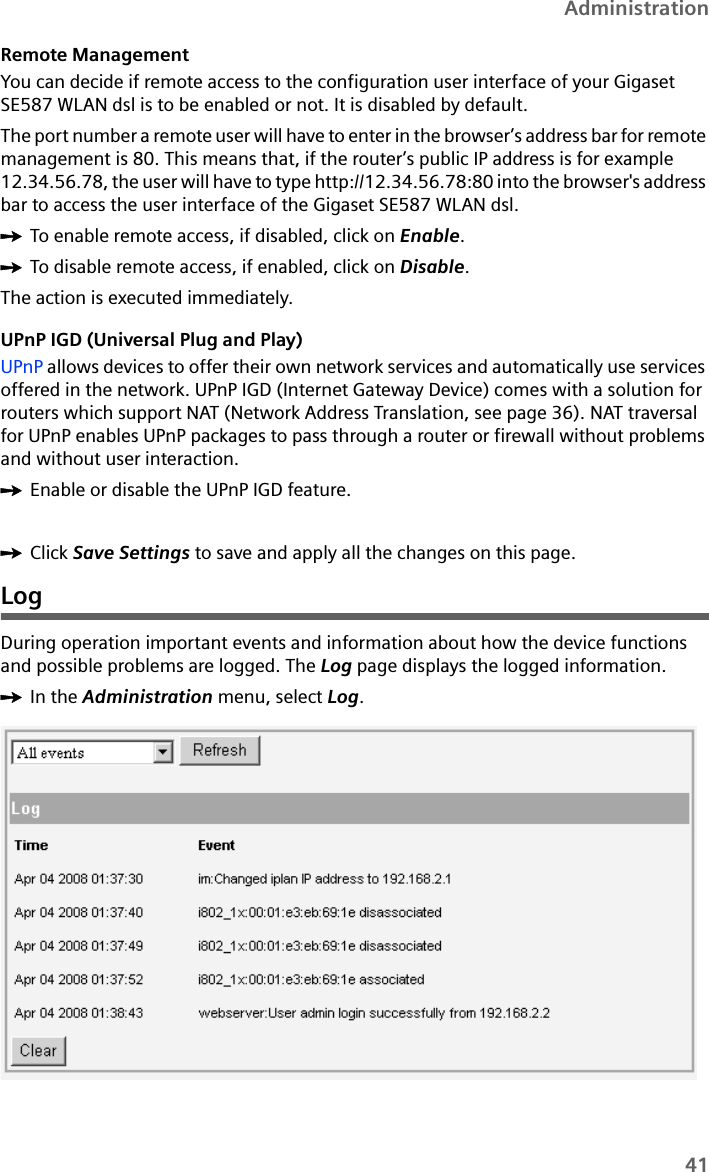 41AdministrationRemote Management You can decide if remote access to the configuration user interface of your Gigaset SE587 WLAN dsl is to be enabled or not. It is disabled by default. The port number a remote user will have to enter in the browser’s address bar for remote management is 80. This means that, if the router’s public IP address is for example 12.34.56.78, the user will have to type http://12.34.56.78:80 into the browser&apos;s address bar to access the user interface of the Gigaset SE587 WLAN dsl. ìTo enable remote access, if disabled, click on Enable. ìTo disable remote access, if enabled, click on Disable.The action is executed immediately.UPnP IGD (Universal Plug and Play)UPnP allows devices to offer their own network services and automatically use services offered in the network. UPnP IGD (Internet Gateway Device) comes with a solution for routers which support NAT (Network Address Translation, see page 36). NAT traversal for UPnP enables UPnP packages to pass through a router or firewall without problems and without user interaction.ìEnable or disable the UPnP IGD feature.ìClick Save Settings to save and apply all the changes on this page.LogDuring operation important events and information about how the device functions and possible problems are logged. The Log page displays the logged information.ìIn the Administration menu, select Log.