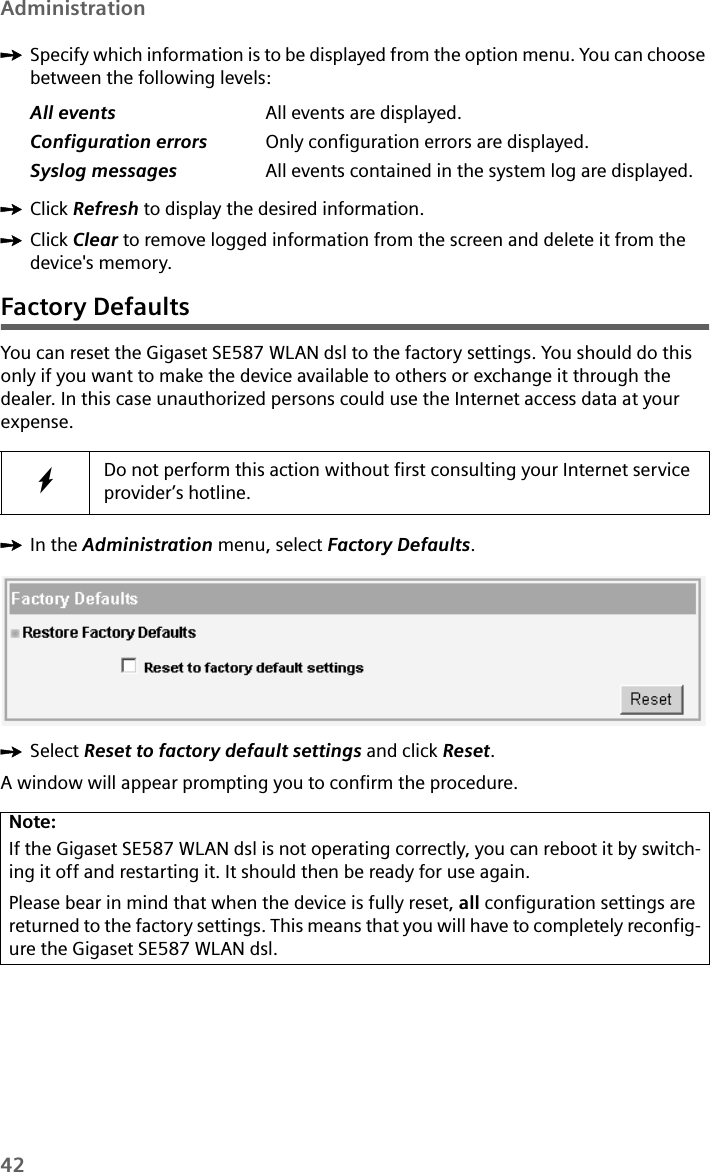 42AdministrationìSpecify which information is to be displayed from the option menu. You can choose between the following levels: ìClick Refresh to display the desired information.ìClick Clear to remove logged information from the screen and delete it from the device&apos;s memory.Factory DefaultsYou can reset the Gigaset SE587 WLAN dsl to the factory settings. You should do this only if you want to make the device available to others or exchange it through the dealer. In this case unauthorized persons could use the Internet access data at your expense.ìIn the Administration menu, select Factory Defaults.ìSelect Reset to factory default settings and click Reset.A window will appear prompting you to confirm the procedure.All events All events are displayed.Configuration errors Only configuration errors are displayed.Syslog messages All events contained in the system log are displayed.WDo not perform this action without first consulting your Internet service provider’s hotline.Note:If the Gigaset SE587 WLAN dsl is not operating correctly, you can reboot it by switch-ing it off and restarting it. It should then be ready for use again.Please bear in mind that when the device is fully reset, all configuration settings are returned to the factory settings. This means that you will have to completely reconfig-ure the Gigaset SE587 WLAN dsl. 