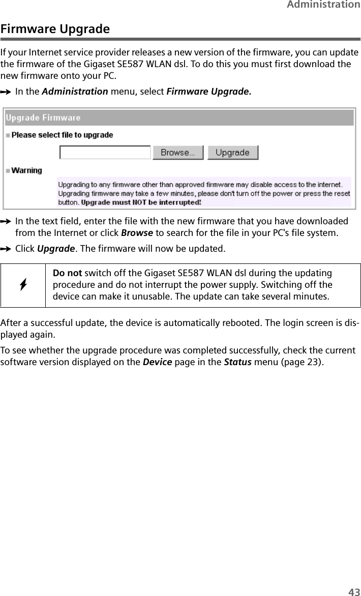 43AdministrationFirmware UpgradeIf your Internet service provider releases a new version of the firmware, you can update the firmware of the Gigaset SE587 WLAN dsl. To do this you must first download the new firmware onto your PC. ìIn the Administration menu, select Firmware Upgrade. ìIn the text field, enter the file with the new firmware that you have downloaded from the Internet or click Browse to search for the file in your PC&apos;s file system. ìClick Upgrade. The firmware will now be updated.After a successful update, the device is automatically rebooted. The login screen is dis-played again. To see whether the upgrade procedure was completed successfully, check the current software version displayed on the Device page in the Status menu (page 23).WDo not switch off the Gigaset SE587 WLAN dsl during the updating procedure and do not interrupt the power supply. Switching off the device can make it unusable. The update can take several minutes.