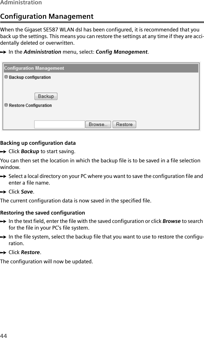 44AdministrationConfiguration ManagementWhen the Gigaset SE587 WLAN dsl has been configured, it is recommended that you back up the settings. This means you can restore the settings at any time if they are acci-dentally deleted or overwritten. ìIn the Administration menu, select: Config Management.Backing up configuration dataìClick Backup to start saving.You can then set the location in which the backup file is to be saved in a file selection window. ìSelect a local directory on your PC where you want to save the configuration file and enter a file name.ìClick Save.The current configuration data is now saved in the specified file. Restoring the saved configurationìIn the text field, enter the file with the saved configuration or click Browse to search for the file in your PC&apos;s file system. ìIn the file system, select the backup file that you want to use to restore the configu-ration.ìClick Restore.The configuration will now be updated.