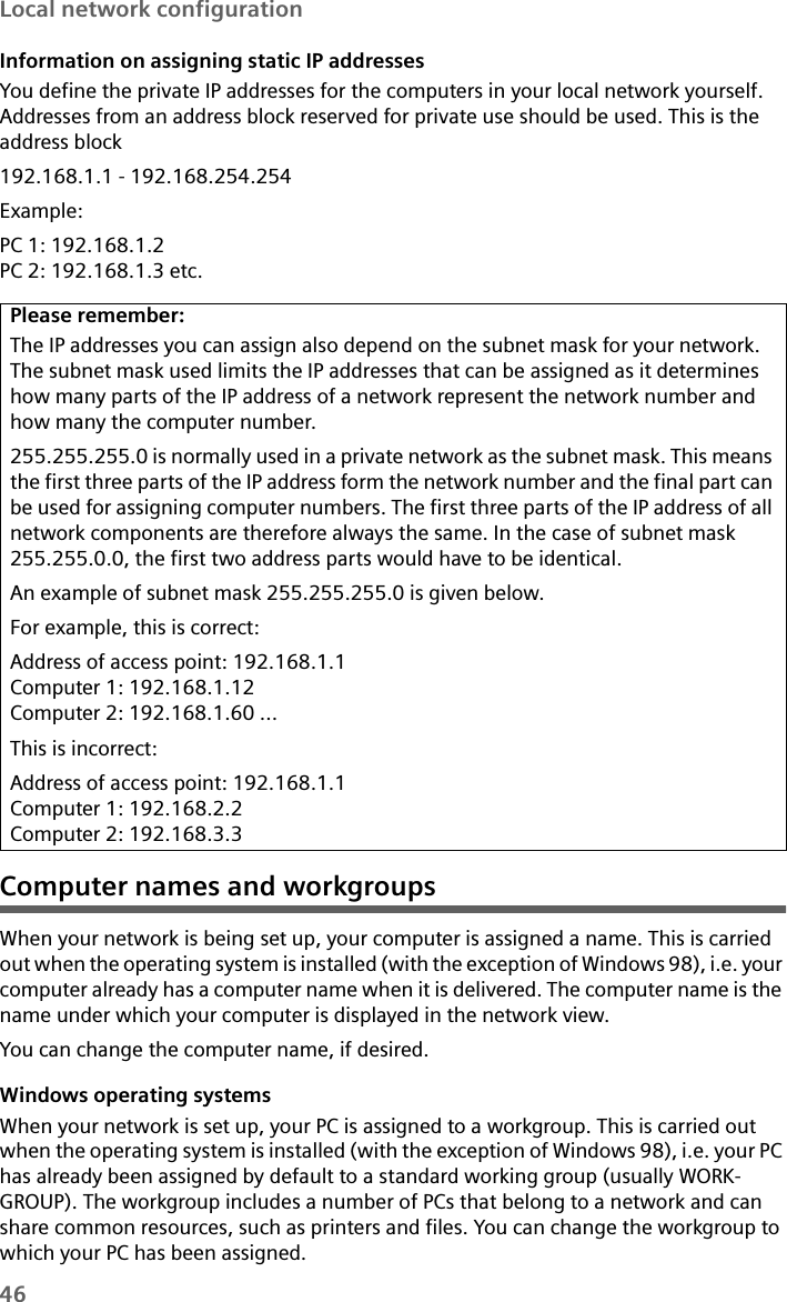 46Local network configurationInformation on assigning static IP addressesYou define the private IP addresses for the computers in your local network yourself. Addresses from an address block reserved for private use should be used. This is the address block 192.168.1.1 - 192.168.254.254Example:PC 1: 192.168.1.2PC 2: 192.168.1.3 etc.Computer names and workgroupsWhen your network is being set up, your computer is assigned a name. This is carried out when the operating system is installed (with the exception of Windows 98), i.e. your computer already has a computer name when it is delivered. The computer name is the name under which your computer is displayed in the network view. You can change the computer name, if desired. Windows operating systemsWhen your network is set up, your PC is assigned to a workgroup. This is carried out when the operating system is installed (with the exception of Windows 98), i.e. your PC has already been assigned by default to a standard working group (usually WORK-GROUP). The workgroup includes a number of PCs that belong to a network and can share common resources, such as printers and files. You can change the workgroup to which your PC has been assigned. Please remember:The IP addresses you can assign also depend on the subnet mask for your network. The subnet mask used limits the IP addresses that can be assigned as it determines how many parts of the IP address of a network represent the network number and how many the computer number. 255.255.255.0 is normally used in a private network as the subnet mask. This means the first three parts of the IP address form the network number and the final part can be used for assigning computer numbers. The first three parts of the IP address of all network components are therefore always the same. In the case of subnet mask 255.255.0.0, the first two address parts would have to be identical. An example of subnet mask 255.255.255.0 is given below.For example, this is correct:Address of access point: 192.168.1.1Computer 1: 192.168.1.12Computer 2: 192.168.1.60 ...This is incorrect:Address of access point: 192.168.1.1Computer 1: 192.168.2.2Computer 2: 192.168.3.3