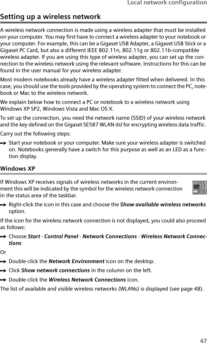 47Local network configurationSetting up a wireless networkA wireless network connection is made using a wireless adapter that must be installed on your computer. You may first have to connect a wireless adapter to your notebook or your computer. For example, this can be a Gigaset USB Adapter, a Gigaset USB Stick or a Gigaset PC Card, but also a different IEEE 802.11n, 802.11g or 802.11b-compatible wireless adapter. If you are using this type of wireless adapter, you can set up the con-nection to the wireless network using the relevant software. Instructions for this can be found in the user manual for your wireless adapter.Most modern notebooks already have a wireless adapter fitted when delivered. In this case, you should use the tools provided by the operating system to connect the PC, note-book or Mac to the wireless network.We explain below how to connect a PC or notebook to a wireless network using Windows XP SP2, Windows Vista and Mac OS X.To set up the connection, you need the network name (SSID) of your wireless network and the key defined on the Gigaset SE587 WLAN dsl for encrypting wireless data traffic. Carry out the following steps:ìStart your notebook or your computer. Make sure your wireless adapter is switched on. Notebooks generally have a switch for this purpose as well as an LED as a func-tion display.Windows XPIf Windows XP receives signals of wireless networks in the current environ-ment this will be indicated by the symbol for the wireless network connection in the status area of the taskbar. ìRight-click the icon in this case and choose the Show available wireless networks option. If the icon for the wireless network connection is not displayed, you could also proceed as follows:ìChoose Start - Control Panel - Network Connections - Wireless Network Connec-tionsOrìDouble-click the Network Environment icon on the desktop.ìClick Show network connections in the column on the left.ìDouble-click the Wireless Network Connections icon.The list of available and visible wireless networks (WLANs) is displayed (see page 48). 