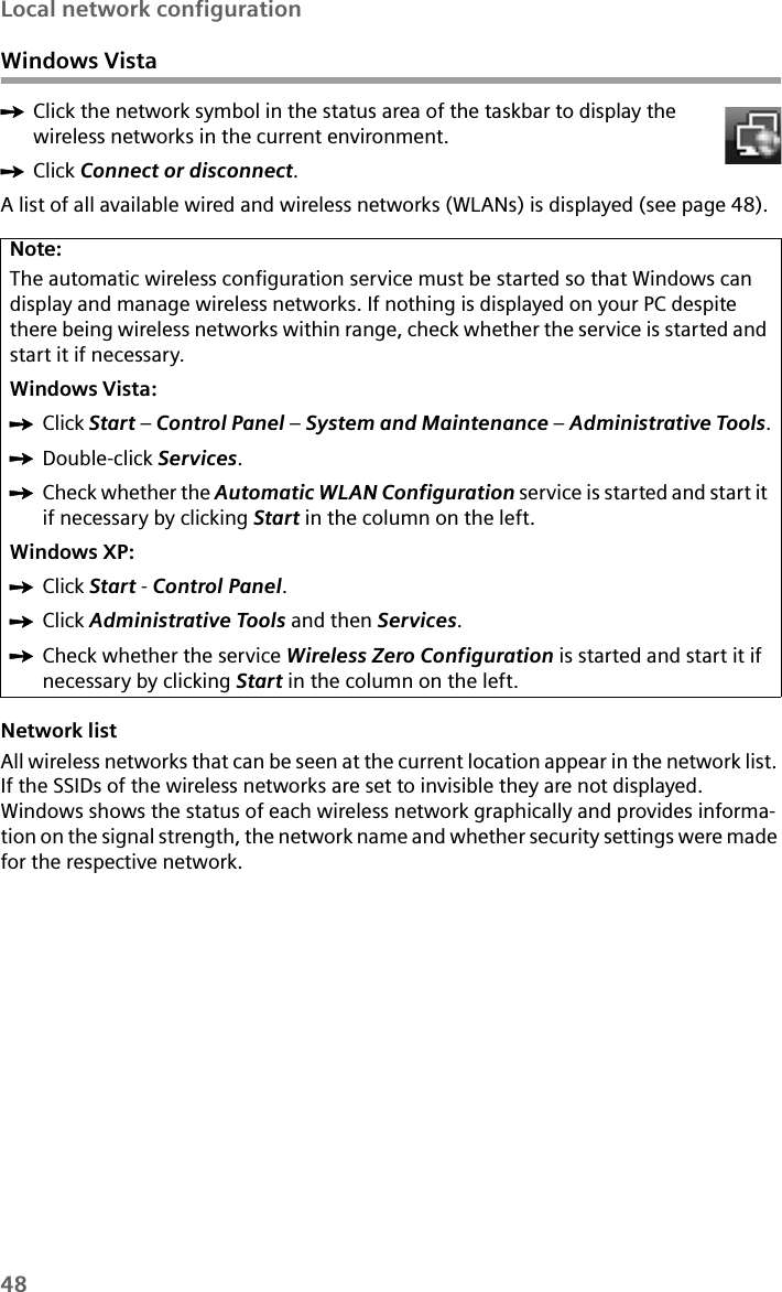 48Local network configurationWindows VistaìClick the network symbol in the status area of the taskbar to display the wireless networks in the current environment.ìClick Connect or disconnect.A list of all available wired and wireless networks (WLANs) is displayed (see page 48). Network listAll wireless networks that can be seen at the current location appear in the network list. If the SSIDs of the wireless networks are set to invisible they are not displayed. Windows shows the status of each wireless network graphically and provides informa-tion on the signal strength, the network name and whether security settings were made for the respective network.Note:The automatic wireless configuration service must be started so that Windows can display and manage wireless networks. If nothing is displayed on your PC despite there being wireless networks within range, check whether the service is started and start it if necessary.Windows Vista:ìClick Start – Control Panel – System and Maintenance – Administrative Tools.ìDouble-click Services.ìCheck whether the Automatic WLAN Configuration service is started and start it if necessary by clicking Start in the column on the left.Windows XP:ìClick Start - Control Panel.ìClick Administrative Tools and then Services.ìCheck whether the service Wireless Zero Configuration is started and start it if necessary by clicking Start in the column on the left.