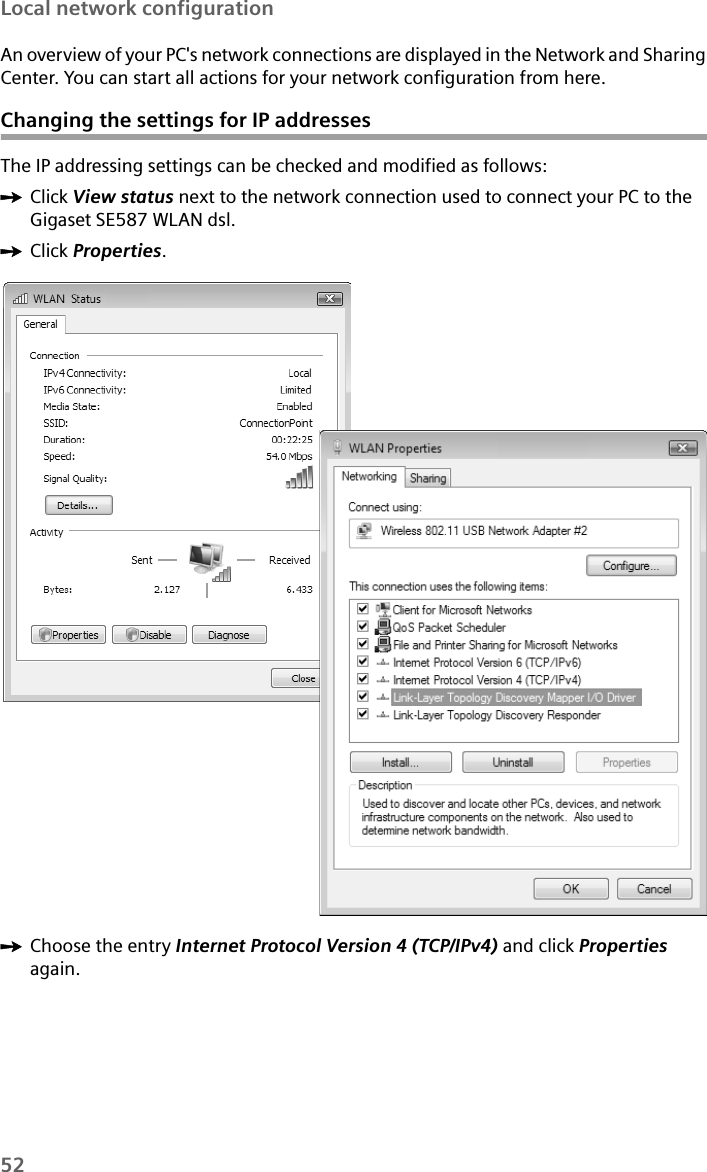 52Local network configurationAn overview of your PC&apos;s network connections are displayed in the Network and Sharing Center. You can start all actions for your network configuration from here.Changing the settings for IP addressesThe IP addressing settings can be checked and modified as follows:ìClick View status next to the network connection used to connect your PC to the Gigaset SE587 WLAN dsl.ìClick Properties. ìChoose the entry Internet Protocol Version 4 (TCP/IPv4) and click Properties again.