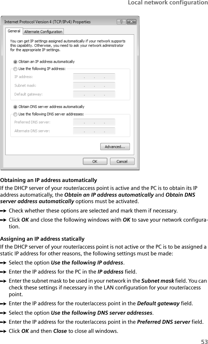 53Local network configurationObtaining an IP address automaticallyIf the DHCP server of your router/access point is active and the PC is to obtain its IP address automatically, the Obtain an IP address automatically and Obtain DNS server address automatically options must be activated.ìCheck whether these options are selected and mark them if necessary. ìClick OK and close the following windows with OK to save your network configura-tion. Assigning an IP address staticallyIf the DHCP server of your router/access point is not active or the PC is to be assigned a static IP address for other reasons, the following settings must be made:ìSelect the option Use the following IP address.ìEnter the IP address for the PC in the IP address field.ìEnter the subnet mask to be used in your network in the Subnet mask field. You can check these settings if necessary in the LAN configuration for your router/access point.ìEnter the IP address for the router/access point in the Default gateway field.ìSelect the option Use the following DNS server addresses.ìEnter the IP address for the router/access point in the Preferred DNS server field.ìClick OK and then Close to close all windows.