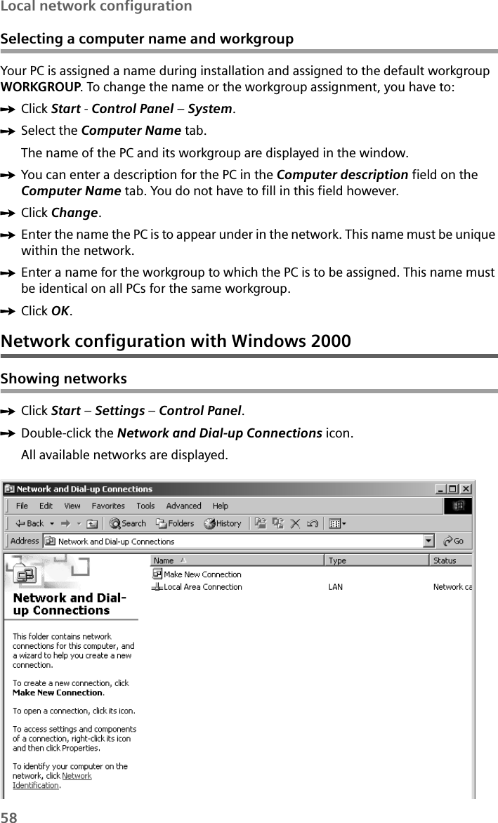 58Local network configurationSelecting a computer name and workgroupYour PC is assigned a name during installation and assigned to the default workgroup WORKGROUP. To change the name or the workgroup assignment, you have to:ìClick Start - Control Panel – System.ìSelect the Computer Name tab.The name of the PC and its workgroup are displayed in the window.ìYou can enter a description for the PC in the Computer description field on the Computer Name tab. You do not have to fill in this field however.ìClick Change.ìEnter the name the PC is to appear under in the network. This name must be unique within the network. ìEnter a name for the workgroup to which the PC is to be assigned. This name must be identical on all PCs for the same workgroup.ìClick OK.Network configuration with Windows 2000Showing networksìClick Start – Settings – Control Panel.ìDouble-click the Network and Dial-up Connections icon.All available networks are displayed.