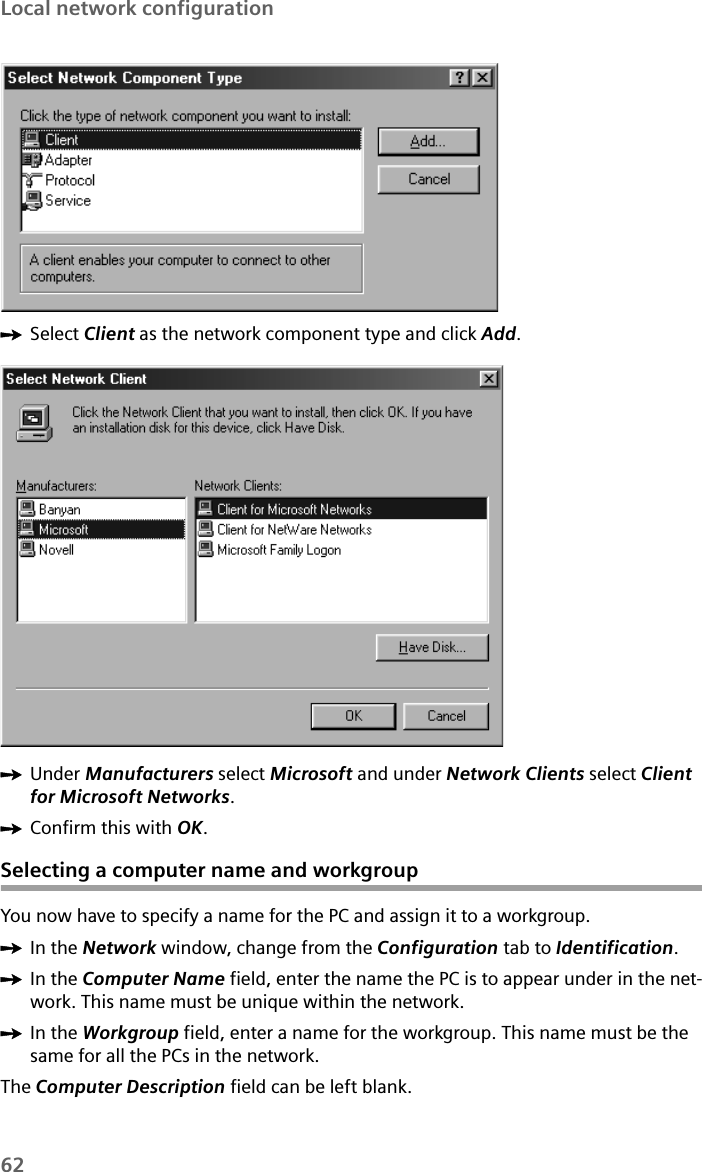 62Local network configurationìSelect Client as the network component type and click Add.ìUnder Manufacturers select Microsoft and under Network Clients select Client for Microsoft Networks.ìConfirm this with OK. Selecting a computer name and workgroupYou now have to specify a name for the PC and assign it to a workgroup.ìIn the Network window, change from the Configuration tab to Identification. ìIn the Computer Name field, enter the name the PC is to appear under in the net-work. This name must be unique within the network. ìIn the Workgroup field, enter a name for the workgroup. This name must be the same for all the PCs in the network. The Computer Description field can be left blank.