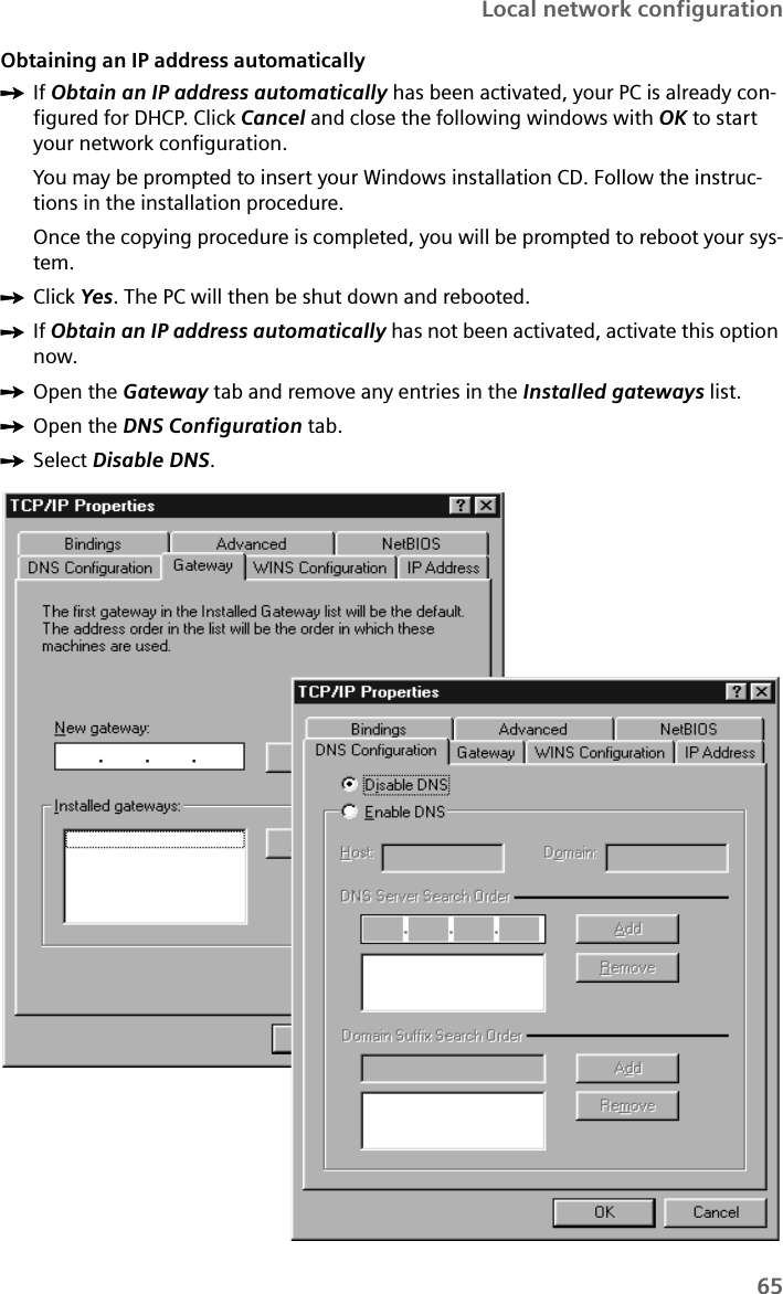 65Local network configurationObtaining an IP address automaticallyìIf Obtain an IP address automatically has been activated, your PC is already con-figured for DHCP. Click Cancel and close the following windows with OK to start your network configuration. You may be prompted to insert your Windows installation CD. Follow the instruc-tions in the installation procedure.Once the copying procedure is completed, you will be prompted to reboot your sys-tem. ìClick Yes. The PC will then be shut down and rebooted.ìIf Obtain an IP address automatically has not been activated, activate this option now.ìOpen the Gateway tab and remove any entries in the Installed gateways list. ìOpen the DNS Configuration tab. ìSelect Disable DNS. 