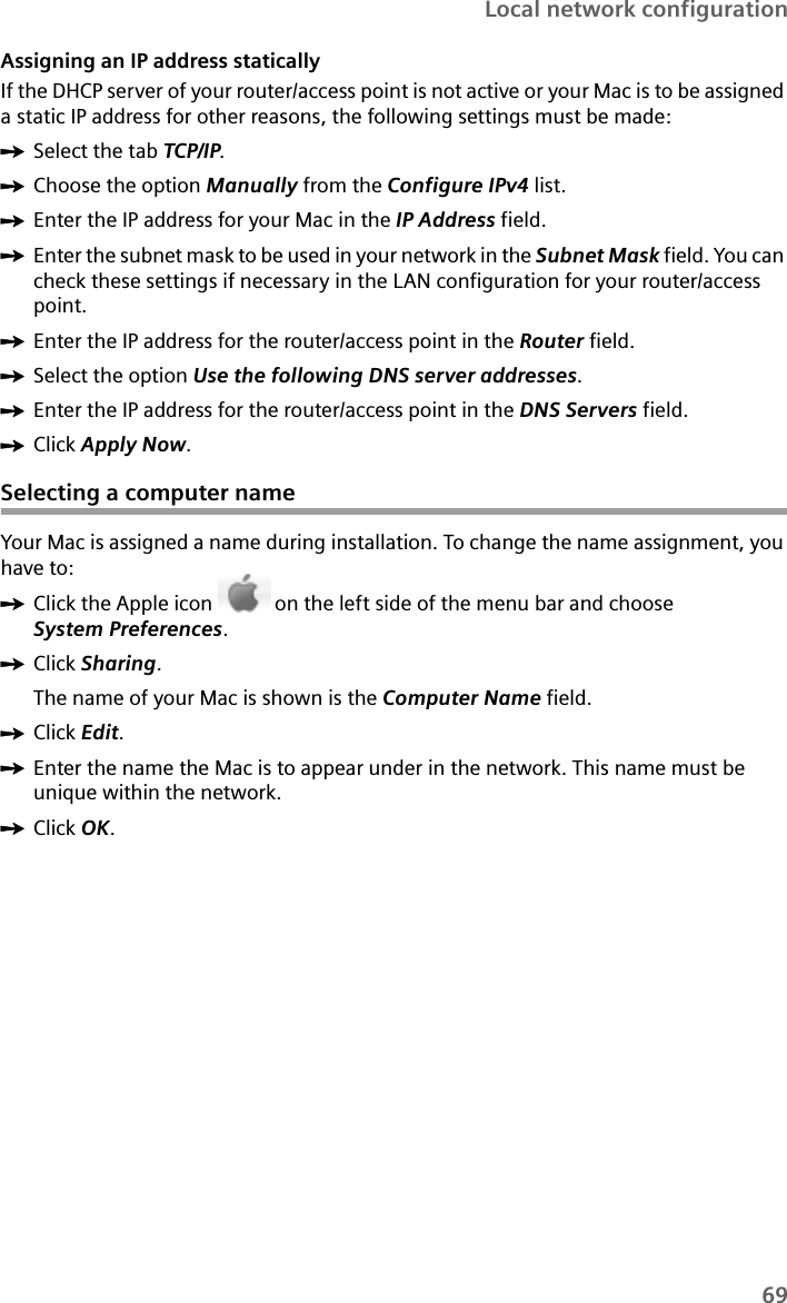 69Local network configurationAssigning an IP address staticallyIf the DHCP server of your router/access point is not active or your Mac is to be assigned a static IP address for other reasons, the following settings must be made:ìSelect the tab TCP/IP.ìChoose the option Manually from the Configure IPv4 list.ìEnter the IP address for your Mac in the IP Address field.ìEnter the subnet mask to be used in your network in the Subnet Mask field. You can check these settings if necessary in the LAN configuration for your router/access point.ìEnter the IP address for the router/access point in the Router field.ìSelect the option Use the following DNS server addresses.ìEnter the IP address for the router/access point in the DNS Servers field.ìClick Apply Now.Selecting a computer nameYour Mac is assigned a name during installation. To change the name assignment, you have to:ìClick the Apple icon  on the left side of the menu bar and choose System Preferences.ìClick Sharing. The name of your Mac is shown is the Computer Name field.ìClick Edit.ìEnter the name the Mac is to appear under in the network. This name must be unique within the network. ìClick OK.