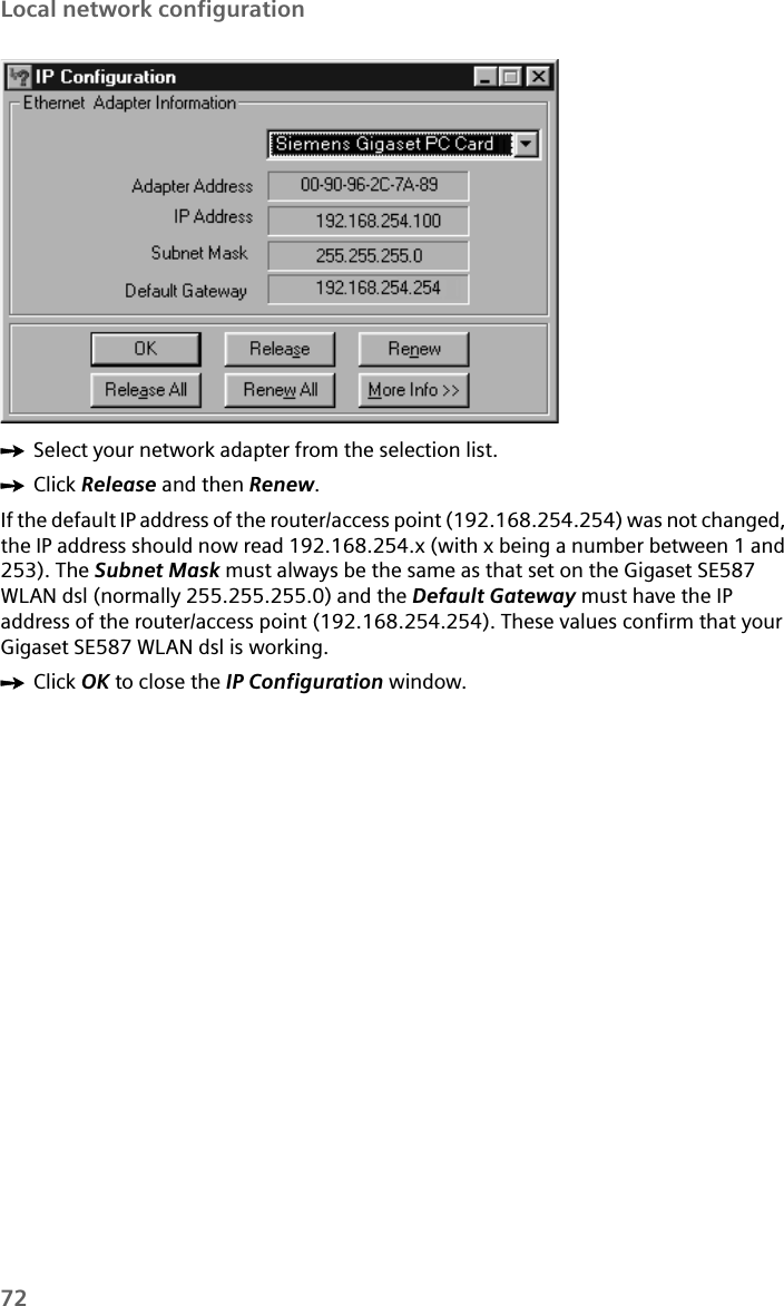72Local network configurationìSelect your network adapter from the selection list. ìClick Release and then Renew. If the default IP address of the router/access point (192.168.254.254) was not changed, the IP address should now read 192.168.254.x (with x being a number between 1 and 253). The Subnet Mask must always be the same as that set on the Gigaset SE587 WLAN dsl (normally 255.255.255.0) and the Default Gateway must have the IP address of the router/access point (192.168.254.254). These values confirm that your Gigaset SE587 WLAN dsl is working. ìClick OK to close the IP Configuration window.