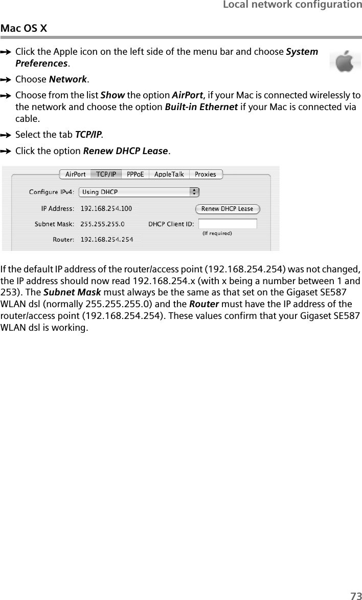 73Local network configurationMac OS XìClick the Apple icon on the left side of the menu bar and choose System Preferences.ìChoose Network.ìChoose from the list Show the option AirPort, if your Mac is connected wirelessly to the network and choose the option Built-in Ethernet if your Mac is connected via cable.ìSelect the tab TCP/IP.ìClick the option Renew DHCP Lease.If the default IP address of the router/access point (192.168.254.254) was not changed, the IP address should now read 192.168.254.x (with x being a number between 1 and 253). The Subnet Mask must always be the same as that set on the Gigaset SE587 WLAN dsl (normally 255.255.255.0) and the Router must have the IP address of the router/access point (192.168.254.254). These values confirm that your Gigaset SE587 WLAN dsl is working. 