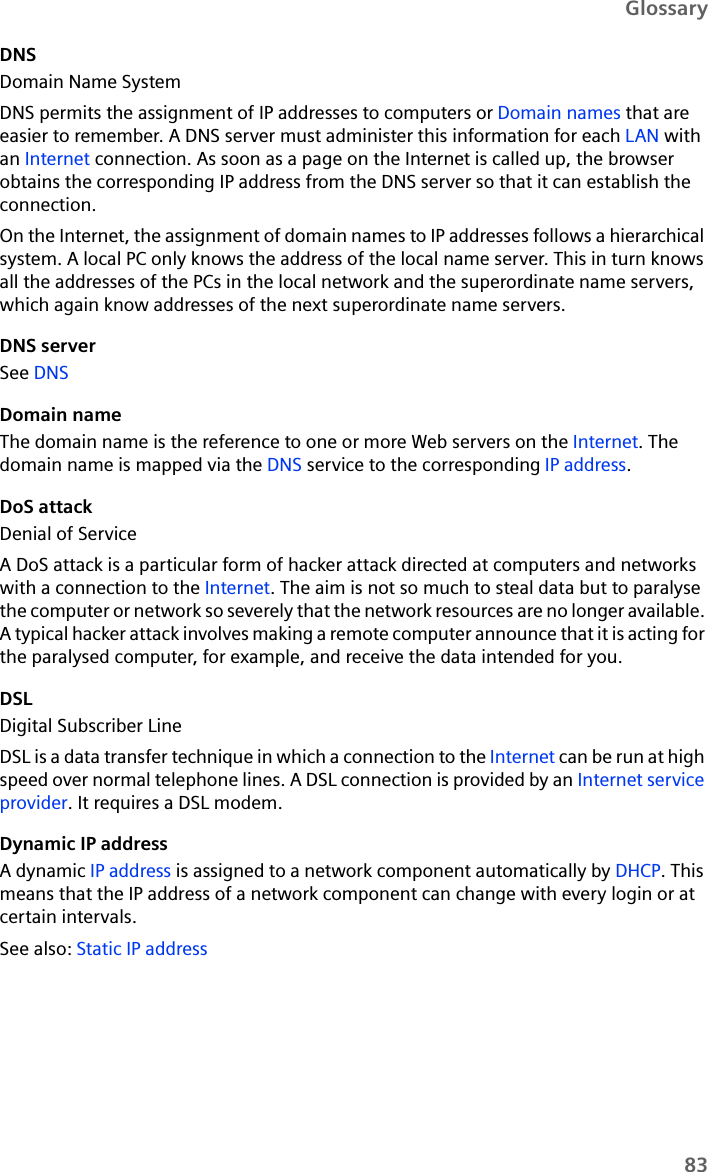 83GlossaryDNSDomain Name SystemDNS permits the assignment of IP addresses to computers or Domain names that are easier to remember. A DNS server must administer this information for each LAN with an Internet connection. As soon as a page on the Internet is called up, the browser obtains the corresponding IP address from the DNS server so that it can establish the connection.On the Internet, the assignment of domain names to IP addresses follows a hierarchical system. A local PC only knows the address of the local name server. This in turn knows all the addresses of the PCs in the local network and the superordinate name servers, which again know addresses of the next superordinate name servers. DNS serverSee DNS Domain nameThe domain name is the reference to one or more Web servers on the Internet. The domain name is mapped via the DNS service to the corresponding IP address.DoS attackDenial of ServiceA DoS attack is a particular form of hacker attack directed at computers and networks with a connection to the Internet. The aim is not so much to steal data but to paralyse the computer or network so severely that the network resources are no longer available. A typical hacker attack involves making a remote computer announce that it is acting for the paralysed computer, for example, and receive the data intended for you.DSLDigital Subscriber LineDSL is a data transfer technique in which a connection to the Internet can be run at high speed over normal telephone lines. A DSL connection is provided by an Internet service provider. It requires a DSL modem.Dynamic IP addressA dynamic IP address is assigned to a network component automatically by DHCP. This means that the IP address of a network component can change with every login or at certain intervals.See also: Static IP address 