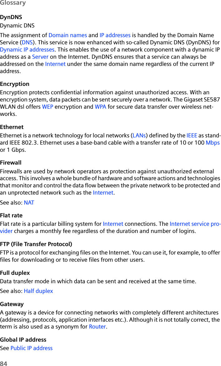 84GlossaryDynDNSDynamic DNSThe assignment of Domain names and IP addresses is handled by the Domain Name Service (DNS). This service is now enhanced with so-called Dynamic DNS (DynDNS) for Dynamic IP addresses. This enables the use of a network component with a dynamic IP address as a Server on the Internet. DynDNS ensures that a service can always be addressed on the Internet under the same domain name regardless of the current IP address.EncryptionEncryption protects confidential information against unauthorized access. With an encryption system, data packets can be sent securely over a network. The Gigaset SE587 WLAN dsl offers WEP encryption and WPA for secure data transfer over wireless net-works.EthernetEthernet is a network technology for local networks (LANs) defined by the IEEE as stand-ard IEEE 802.3. Ethernet uses a base-band cable with a transfer rate of 10 or 100 Mbps or 1 Gbps.FirewallFirewalls are used by network operators as protection against unauthorized external access. This involves a whole bundle of hardware and software actions and technologies that monitor and control the data flow between the private network to be protected and an unprotected network such as the Internet. See also: NAT Flat rateFlat rate is a particular billing system for Internet connections. The Internet service pro-vider charges a monthly fee regardless of the duration and number of logins.FTP (File Transfer Protocol) FTP is a protocol for exchanging files on the Internet. You can use it, for example, to offer files for downloading or to receive files from other users.Full duplexData transfer mode in which data can be sent and received at the same time. See also: Half duplex GatewayA gateway is a device for connecting networks with completely different architectures (addressing, protocols, application interfaces etc.). Although it is not totally correct, the term is also used as a synonym for Router.Global IP addressSee Public IP address 