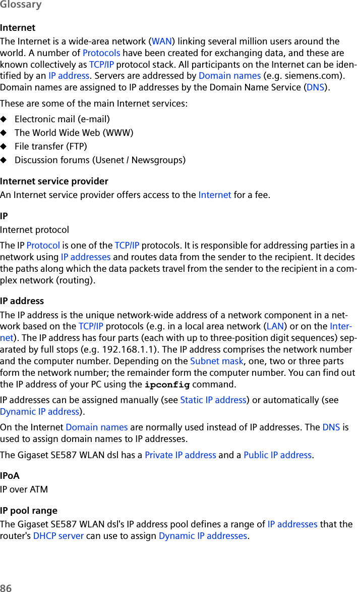 86GlossaryInternetThe Internet is a wide-area network (WAN) linking several million users around the world. A number of Protocols have been created for exchanging data, and these are known collectively as TCP/IP protocol stack. All participants on the Internet can be iden-tified by an IP address. Servers are addressed by Domain names (e.g. siemens.com). Domain names are assigned to IP addresses by the Domain Name Service (DNS). These are some of the main Internet services: uElectronic mail (e-mail)uThe World Wide Web (WWW)uFile transfer (FTP)uDiscussion forums (Usenet / Newsgroups)Internet service providerAn Internet service provider offers access to the Internet for a fee. IPInternet protocolThe IP Protocol is one of the TCP/IP protocols. It is responsible for addressing parties in a network using IP addresses and routes data from the sender to the recipient. It decides the paths along which the data packets travel from the sender to the recipient in a com-plex network (routing).IP addressThe IP address is the unique network-wide address of a network component in a net-work based on the TCP/IP protocols (e.g. in a local area network (LAN) or on the Inter-net). The IP address has four parts (each with up to three-position digit sequences) sep-arated by full stops (e.g. 192.168.1.1). The IP address comprises the network number and the computer number. Depending on the Subnet mask, one, two or three parts form the network number; the remainder form the computer number. You can find out the IP address of your PC using the ipconfig command. IP addresses can be assigned manually (see Static IP address) or automatically (see Dynamic IP address).On the Internet Domain names are normally used instead of IP addresses. The DNS is used to assign domain names to IP addresses.The Gigaset SE587 WLAN dsl has a Private IP address and a Public IP address.IPoAIP over ATMIP pool rangeThe Gigaset SE587 WLAN dsl&apos;s IP address pool defines a range of IP addresses that the router&apos;s DHCP server can use to assign Dynamic IP addresses.