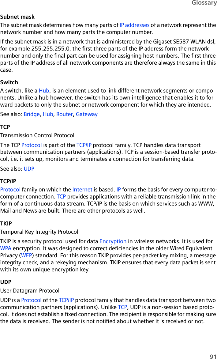 91GlossarySubnet maskThe subnet mask determines how many parts of IP addresses of a network represent the network number and how many parts the computer number. If the subnet mask is in a network that is administered by the Gigaset SE587 WLAN dsl, for example 255.255.255.0, the first three parts of the IP address form the network number and only the final part can be used for assigning host numbers. The first three parts of the IP address of all network components are therefore always the same in this case.SwitchA switch, like a Hub, is an element used to link different network segments or compo-nents. Unlike a hub however, the switch has its own intelligence that enables it to for-ward packets to only the subnet or network component for which they are intended. See also: Bridge, Hub, Router, Gateway TCPTransmission Control ProtocolThe TCP Protocol is part of the TCP/IP protocol family. TCP handles data transport between communication partners (applications). TCP is a session-based transfer proto-col, i.e. it sets up, monitors and terminates a connection for transferring data.See also: UDP TCP/IPProtocol family on which the Internet is based. IP forms the basis for every computer-to-computer connection. TCP provides applications with a reliable transmission link in the form of a continuous data stream. TCP/IP is the basis on which services such as WWW, Mail and News are built. There are other protocols as well.TKIPTemporal Key Integrity ProtocolTKIP is a security protocol used for data Encryption in wireless networks. It is used for WPA encryption. It was designed to correct deficiencies in the older Wired Equivalent Privacy (WEP) standard. For this reason TKIP provides per-packet key mixing, a message integrity check, and a rekeying mechanism. TKIP ensures that every data packet is sent with its own unique encryption key.UDPUser Datagram ProtocolUDP is a Protocol of the TCP/IP protocol family that handles data transport between two communication partners (applications). Unlike TCP, UDP is a non-session based proto-col. It does not establish a fixed connection. The recipient is responsible for making sure the data is received. The sender is not notified about whether it is received or not.