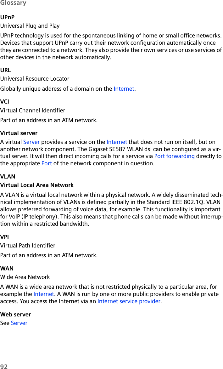 92GlossaryUPnPUniversal Plug and PlayUPnP technology is used for the spontaneous linking of home or small office networks. Devices that support UPnP carry out their network configuration automatically once they are connected to a network. They also provide their own services or use services of other devices in the network automatically. URLUniversal Resource LocatorGlobally unique address of a domain on the Internet. VCIVirtual Channel IdentifierPart of an address in an ATM network.Virtual serverA virtual Server provides a service on the Internet that does not run on itself, but on another network component. The Gigaset SE587 WLAN dsl can be configured as a vir-tual server. It will then direct incoming calls for a service via Port forwarding directly to the appropriate Port of the network component in question. VLANVirtual Local Area NetworkA VLAN is a virtual local network within a physical network. A widely disseminated tech-nical implementation of VLANs is defined partially in the Standard IEEE 802.1Q. VLAN allows preferred forwarding of voice data, for example. This functionality is important for VoIP (IP telephony). This also means that phone calls can be made without interrup-tion within a restricted bandwidth. VPIVirtual Path IdentifierPart of an address in an ATM network.WANWide Area NetworkA WAN is a wide area network that is not restricted physically to a particular area, for example the Internet. A WAN is run by one or more public providers to enable private access. You access the Internet via an Internet service provider.Web serverSee Server