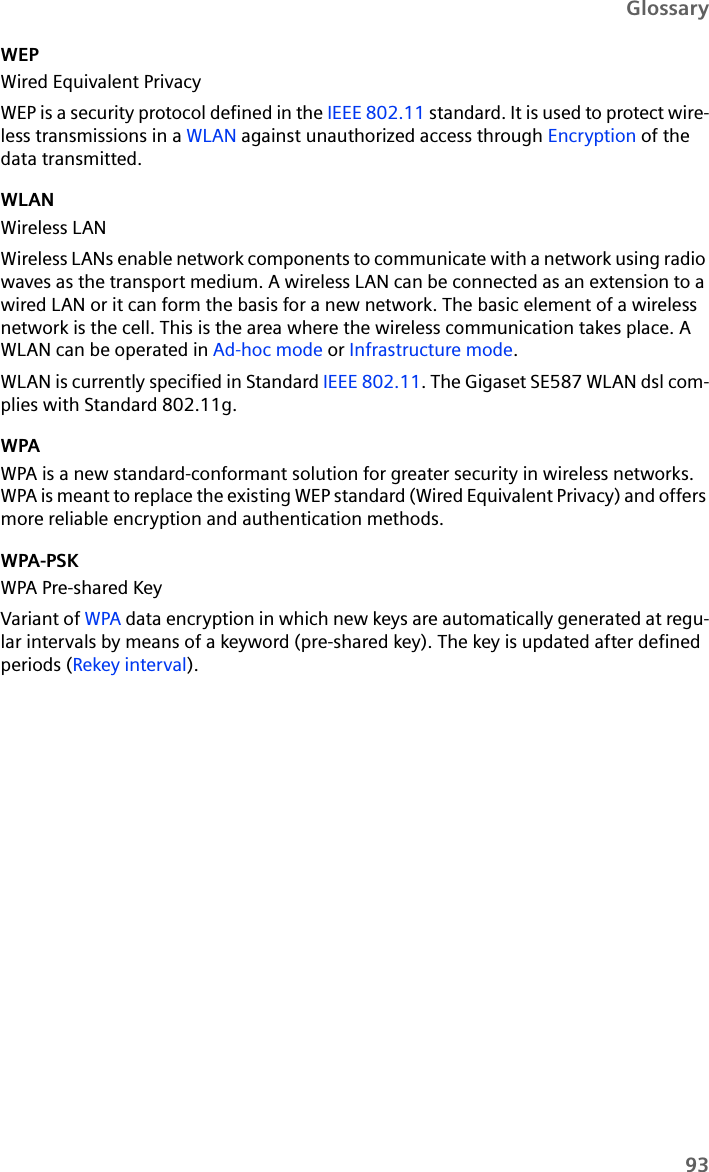 93GlossaryWEPWired Equivalent PrivacyWEP is a security protocol defined in the IEEE 802.11 standard. It is used to protect wire-less transmissions in a WLAN against unauthorized access through Encryption of the data transmitted. WLANWireless LANWireless LANs enable network components to communicate with a network using radio waves as the transport medium. A wireless LAN can be connected as an extension to a wired LAN or it can form the basis for a new network. The basic element of a wireless network is the cell. This is the area where the wireless communication takes place. A WLAN can be operated in Ad-hoc mode or Infrastructure mode.WLAN is currently specified in Standard IEEE 802.11. The Gigaset SE587 WLAN dsl com-plies with Standard 802.11g. WPAWPA is a new standard-conformant solution for greater security in wireless networks. WPA is meant to replace the existing WEP standard (Wired Equivalent Privacy) and offers more reliable encryption and authentication methods. WPA-PSKWPA Pre-shared KeyVariant of WPA data encryption in which new keys are automatically generated at regu-lar intervals by means of a keyword (pre-shared key). The key is updated after defined periods (Rekey interval).