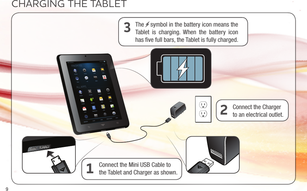 9CHARGING THE TABLETConnect the Mini USB Cable to the Tablet and Charger as shown. 1Connect the Charger to an electrical outlet. 2The    symbol in the battery icon means the Tablet is charging. When the battery icon has ﬁve full bars, the Tablet is fully charged.3