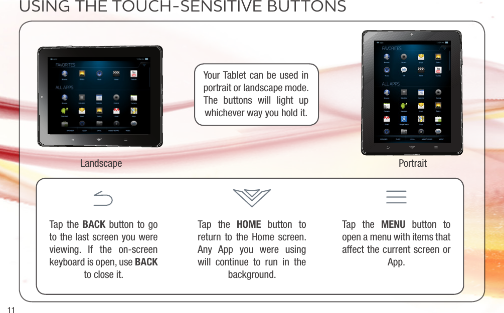 11USING THE TOUCH-SENSITIVE BUTTONSYour Tablet can be used in portrait or landscape mode. The buttons will light up whichever way you hold it.Landscape PortraitTap the BACK button to go to the last screen you were viewing. If the on-screen keyboard is open, use BACK to close it.Tap the HOME button to return to the Home screen. Any App you were using will continue to run in the background.Tap the MENU button to open a menu with items that affect the current screen or App.