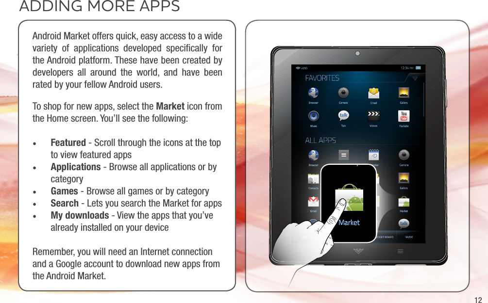 12ADDING MORE APPSAndroid Market offers quick, easy access to a wide variety of applications developed speciﬁcally for the Android platform. These have been created by developers all around the world, and have been rated by your fellow Android users.To shop for new apps, select the Market icon from the Home screen. You’ll see the following:• Featured - Scroll through the icons at the top to view featured apps• Applications - Browse all applications or by category• Games - Browse all games or by category• Search - Lets you search the Market for apps• My downloads - View the apps that you’ve already installed on your deviceRemember, you will need an Internet connection and a Google account to download new apps from the Android Market.