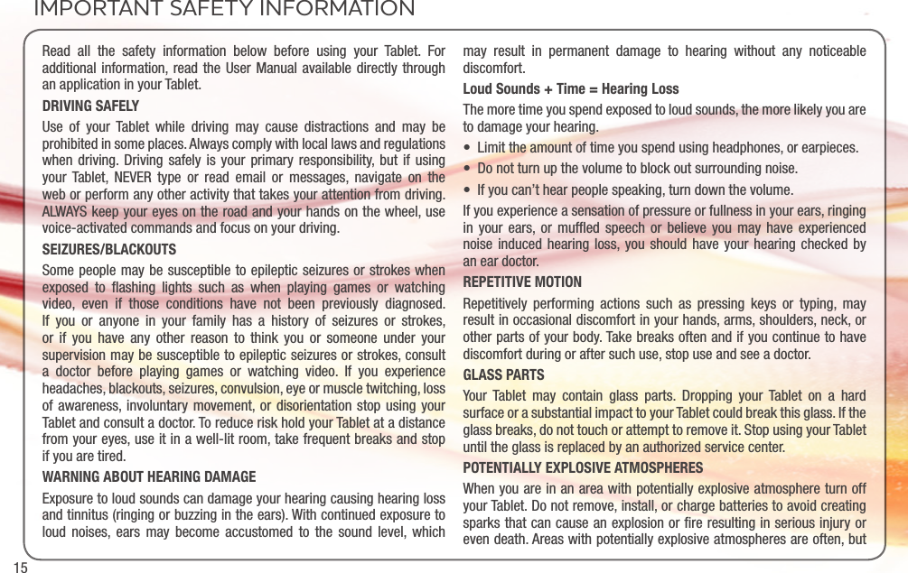 15IMPORTANT SAFETY INFORMATIONRead all the safety information below before using your Tablet. For additional information, read the User Manual available directly through an application in your Tablet. DRIVING SAFELYUse of your Tablet while driving may cause distractions and may be prohibited in some places. Always comply with local laws and regulations when driving. Driving safely is your primary responsibility, but if using your Tablet, NEVER type or read email or messages, navigate on the web or perform any other activity that takes your attention from driving. ALWAYS keep your eyes on the road and your hands on the wheel, use voice-activated commands and focus on your driving.SEIZURES/BLACKOUTSSome people may be susceptible to epileptic seizures or strokes when exposed to ﬂashing lights such as when playing games or watching video, even if those conditions have not been previously diagnosed. If you or anyone in your family has a history of seizures or strokes, or if you have any other reason to think you or someone under your supervision may be susceptible to epileptic seizures or strokes, consult a doctor before playing games or watching video. If you experience headaches, blackouts, seizures, convulsion, eye or muscle twitching, loss of awareness, involuntary movement, or disorientation stop using your Tablet and consult a doctor. To reduce risk hold your Tablet at a distance from your eyes, use it in a well-lit room, take frequent breaks and stop if you are tired.WARNING ABOUT HEARING DAMAGEExposure to loud sounds can damage your hearing causing hearing loss and tinnitus (ringing or buzzing in the ears). With continued exposure to loud noises, ears may become accustomed to the sound level, which may result in permanent damage to hearing without any noticeable discomfort.Loud Sounds + Time = Hearing LossThe more time you spend exposed to loud sounds, the more likely you are to damage your hearing. • Limittheamountoftimeyouspendusingheadphones,orearpieces.• Donotturnupthevolumetoblockoutsurroundingnoise.• Ifyoucan’thearpeoplespeaking,turndownthevolume.If you experience a sensation of pressure or fullness in your ears, ringing in your ears, or mufﬂed speech or believe you may have experienced noise induced hearing loss, you should have your hearing checked by an ear doctor.REPETITIVE MOTIONRepetitively performing actions such as pressing keys or typing, may result in occasional discomfort in your hands, arms, shoulders, neck, or other parts of your body. Take breaks often and if you continue to have discomfort during or after such use, stop use and see a doctor.GLASS PARTSYour Tablet may contain glass parts. Dropping your Tablet on a hard surface or a substantial impact to your Tablet could break this glass. If the glass breaks, do not touch or attempt to remove it. Stop using your Tablet until the glass is replaced by an authorized service center. POTENTIALLY EXPLOSIVE ATMOSPHERESWhen you are in an area with potentially explosive atmosphere turn off your Tablet. Do not remove, install, or charge batteries to avoid creating sparks that can cause an explosion or ﬁre resulting in serious injury or even death. Areas with potentially explosive atmospheres are often, but 